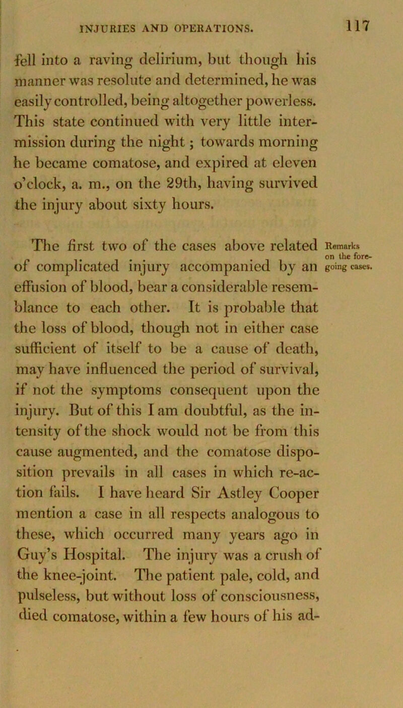 fell into a raving delirium, but though his manner was resolute and determined, he was easily controlled, being altogether powerless. This state continued with very little inter- mission during the night; towards morning he became comatose, and expired at eleven o’clock, a. m., on the 29th, having survived the injury about sixty hours. The first two of the cases above related Remarks of complicated injury accompanied by an going cases, effusion of blood, bear a considerable resem- blance to each other. It is probable that the loss of blood, though not in ei ther case sufficient of itself to be a cause of death, may have influenced the period of survival, if not the symptoms consequent upon the injury. But of this I am doubtful, as the in- tensity of the shock would not be from this cause augmented, and the comatose dispo- sition prevails in all cases in which re-ac- tion fails. I have heard Sir Astley Cooper mention a case in all respects analogous to these, which occurred many years ago in Guy’s Hospital. The injury was a crush of the knee-joint. The patient pale, cold, and pulseless, but without loss of consciousness, died comatose, within a few hours of his ad-