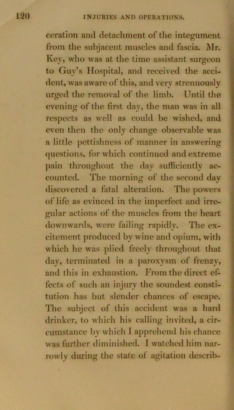 ceration and detachment of the integument from the subjacent muscles and fascia. Mr. Key, who was at the time assistant surgeon to Guy’s Hospital, and received the acci- dent, was aware of this, and very strenuously urged the removal of the limb. Until the evening of the first day, the man was in all respects as well as could be wished, and even then the only change observable was a little pettishness of manner in answering questions, for which continued and extreme pain throughout the day sufficiently ac- counted. The morning of the second day discovered a fatal alteration. The powers of life as evinced in the imperfect and irre- gular actions of the muscles from the heart downwards, were failing rapidly. The ex- citement produced by wine and opium, with which he was plied freely throughout that day, terminated in a paroxysm of frenzy, and this in exhaustion. From the direct ef- fects of such an injury the soundest consti- tution has but slender chances of escape. The subject of this accident was a hard drinker, to which his calling invited, a cir- cumstance by which I apprehend his chance was further diminished. I watched him nar- rowly during the state of agitation describ-