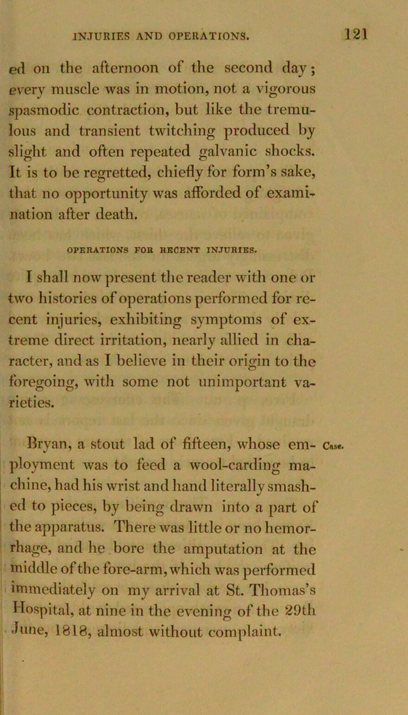 ed on the afternoon of the second day; every muscle was in motion, not a vigorous spasmodic contraction, but like the tremu- lous and transient twitching produced by slight and often repeated galvanic shocks. It is to be regretted, chiefly for form’s sake, that no opportunity was afforded of exami- nation after death. OPERATIONS FOR RECENT INJURIES. I shall now present the reader with one or two histories of operations performed for re- cent injuries, exhibiting symptoms of ex- treme direct irritation, nearly allied in cha- racter, and as I believe in their origin to the foregoing, with some not unimportant va- rieties. Bryan, a stout lad of fifteen, whose em- c»s«. ployment was to feed a wool-carding ma- chine, had his wrist and hand literally smash- ed to pieces, by being drawn into a part of the apparatus. There was little or no hemor- rhage, and he bore the amputation at the middle of the fore-arm, which was performed immediately on my arrival at St. Thomas’s Hospital, at nine in the evening of the 29th dune, 1818, almost without complaint.