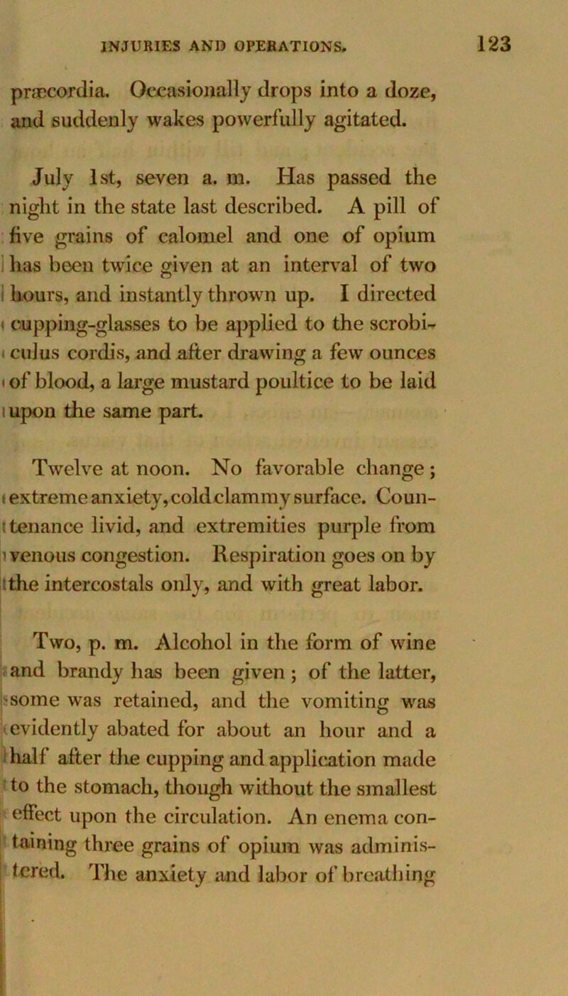 praecordia. Occasionally drops into a doze, and suddenly wakes powerfully agitated. July 1st, seven a. m. Has passed the night in the state last described. A pill of five grains of calomel and one of opium has been twice given at an interval of two hours, and instantly thrown up. I directed cupping-glasses to be applied to the scrobi- i cuius cordis, and after drawing a few ounces i of blood, a large mustard poultice to be laid i upon the same part. Twelve at noon. No favorable change ; t extreme anxiety, cold clammy surface. Coun- t tenance livid, and extremities purple from ' venous congestion. Respiration goes on by 'the intercostals only, and with great labor. Two, p. m. Alcohol in the form of wine and brandy has been given; of the latter, some was retained, and the vomiting was evidently abated for about an hour and a hall after the cupping and application made to the stomach, though without the smallest effect upon the circulation. An enema con- taining three grains of opium was adminis- tered. The anxiety and labor of breathing