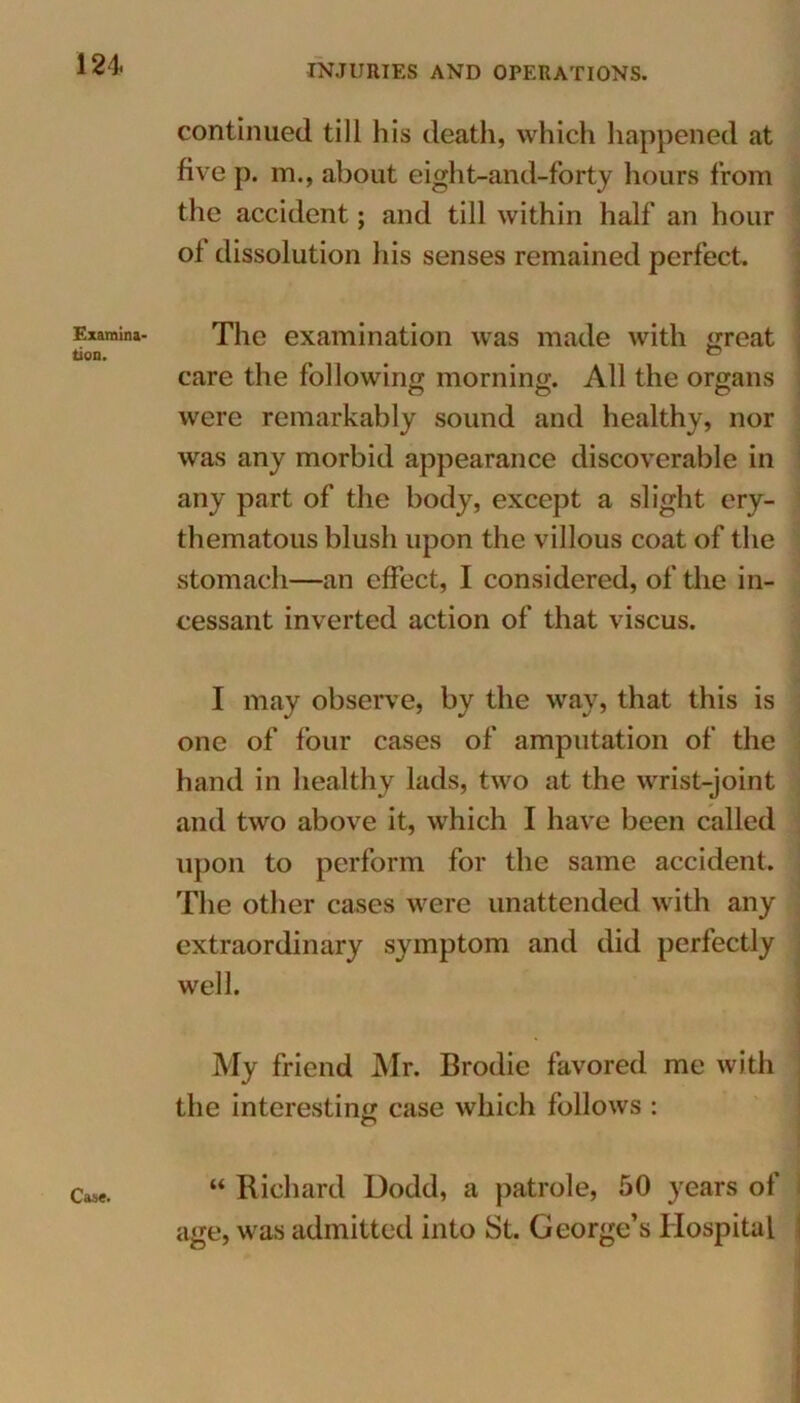 Examina- tion. Case. continued till his death, which happened at five p. in., about eight-and-forty hours from the accident; and till within half an hour ol dissolution his senses remained perfect. The examination was made with great care the following morning. All the organs were remarkably sound and healthy, nor was any morbid appearance discoverable in any part of the body, except a slight ery- thematous blush upon the villous coat of the stomach—an effect, I considered, of the in- cessant inverted action of that viscus. I may observe, by the way, that this is one of four cases of amputation of the hand in healthy lads, two at the wrist-joint and two above it, which I have been called upon to perform for the same accident. The other cases were unattended with any extraordinary symptom and did perfectly well. My friend Mr. Brodie favored me with the interesting case which follows : “ Richard Dodd, a patrole, 50 years of age, was admitted into St. George’s Hospital