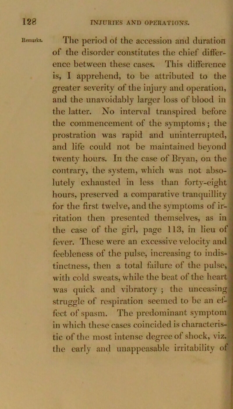 Remarks. The period ot the accession and duration of the disorder constitutes the chief differ- ence between these cases. This difference is, I apprehend, to be attributed to the greater severity of the injury and operation, and the unavoidably larger loss of blood in the latter. No interval transpired before the commencement of the symptoms; the prostration was rapid and uninterrupted, and life coidd not be maintained beyond twenty hours. In the case of Bryan, on the contrary, the system, which was not abso- lutely exhausted in less than forty-eight hours, preserved a comparative tranquillity for the first twelve, and the symptoms of ir- ritation then presented themselves, as in the case of the girl, page 113, in lieu of fever. These were an excessive velocity and feebleness of the pulse, increasing to indis- tinctness, then a total failure of the pulse,j with cold sweats, while the beat of the heart was quick and vibratory ; the unceasing struggle of respiration seemed to be an ef- fect of spasm. The predominant symptom in which these cases coincided is characteris- tic of the most intense degree of shock, viz. the early and unappeasable irritability of