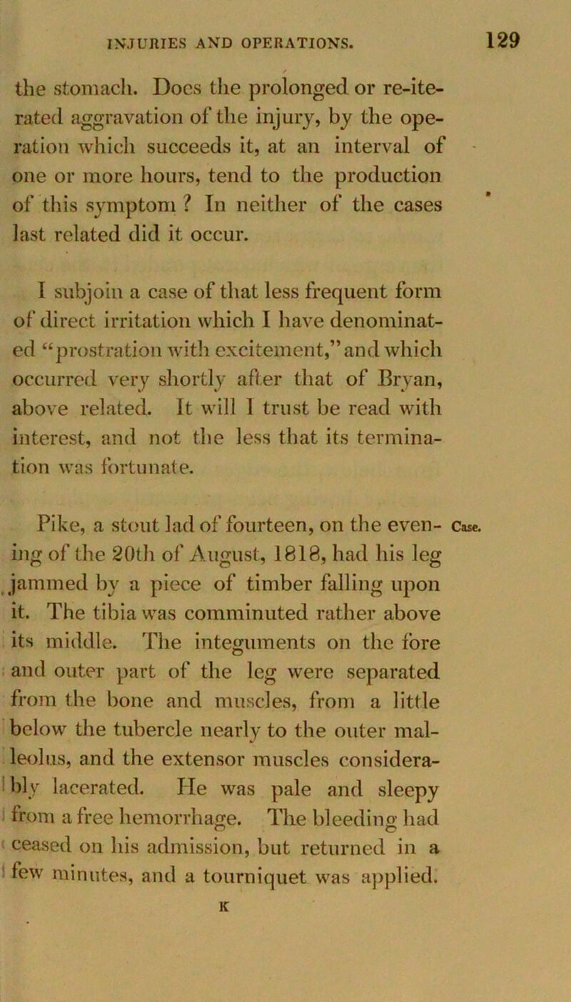 the stomach. Docs the prolonged or re-ite- rated aggravation of the injury, by the ope- ration which succeeds it, at an interval of one or more hours, tend to the production of this symptom ? In neither of the cases last related did it occur. I subjoin a case of that less frequent form of direct irritation which I have denominat- ed “prostration with excitement,” and which occurred very shortly after that of Bryan, above related. It will 1 trust be read with interest, and not the less that its termina- tion was fortunate. ing of the 20th of August, 1818, had his leg jammed by a piece of timber falling upon it. The tibia was comminuted rather above its middle. The integuments on the fore O and outer part of the leg were separated from the bone and muscles, from a little below the tubercle nearly to the outer mal- leolus, and the extensor muscles considera- bly lacerated. He was pale and sleepy from a free hemorrhage. The bleeding had ceased on his admission, but returned in a few minutes, and a tourniquet was applied. K