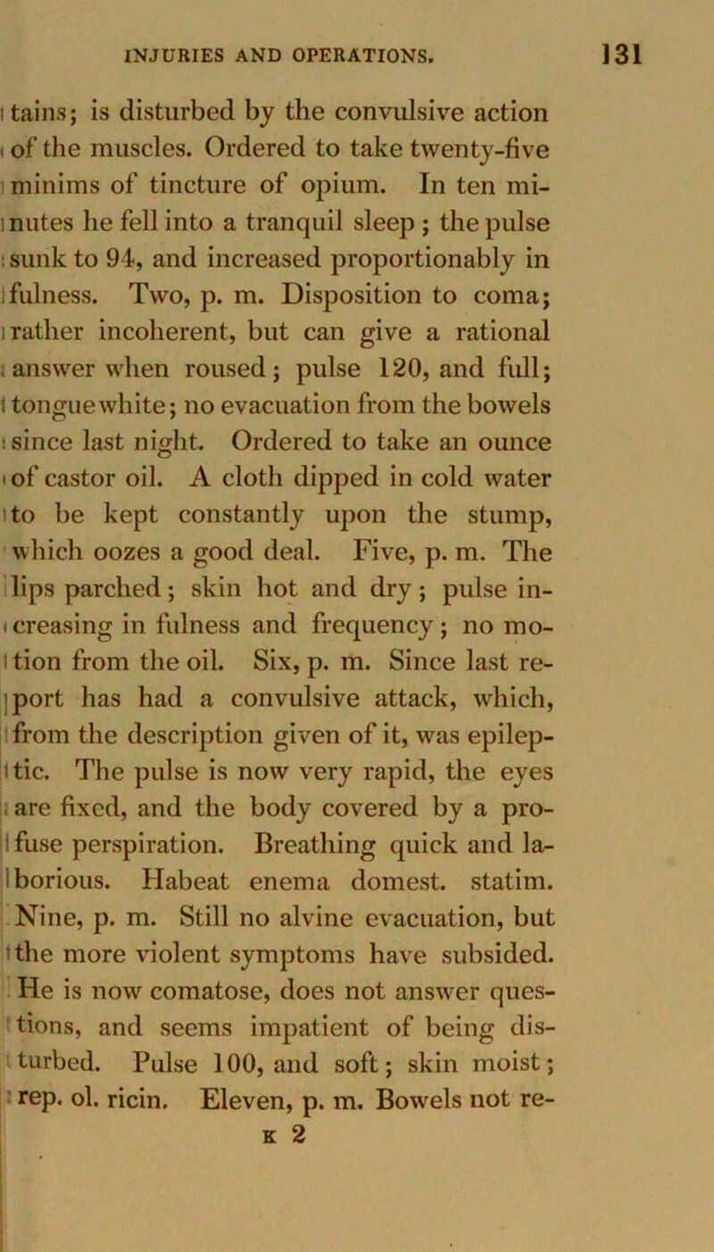 i tains; is disturbed by the convulsive action of the muscles. Ordered to take twenty-five minims of tincture of opium. In ten mi- mutes he fell into a tranquil sleep ; the pulse : sunk to 94, and increased proportionably in ifulness. Two, p. m. Disposition to coma; i rather incoherent, but can give a rational ; answer when roused; pulse 120, and full; > tongue white; no evacuation from the bowels : since last night. Ordered to take an ounce i of castor oil. A cloth dipped in cold water ito be kept constantly upon the stump, which oozes a good deal. Five, p. m. The lips parched; skin hot and dry; pulse in- creasing in fulness and frequency; no mo- i tion from the oil. Six, p. m. Since last re- iport has had a convulsive attack, which, from the description given of it, was epilep- 1 tic. The pulse is now very rapid, the eyes are fixed, and the body covered by a pro- ifuse perspiration. Breathing quick and la- borious. Habeat enema domest. statim. Nine, p. m. Still no alvine evacuation, but I the more violent symptoms have subsided. He is now comatose, does not answer ques- tions, and seems impatient of being dis- turbed. Pulse 100, and soft; skin moist; rep. ol. ricin. Eleven, p. m. Bowels not re- k 2