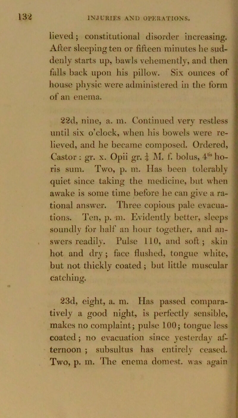 lieved; constitutional disorder increasing. After sleeping ten or fifteen minutes be sud- denly starts up, bawls vehemently, and then falls back upon his pillow. Six ounces of house physic were administered in the form of an enema. 22d, nine, a. m. Continued very restless until six o’clock, when his bowels were re- lieved, and he became composed. Ordered, Castor : gr. x. Opii gr. | M. f. bolus, 4to ho- ris sum. Two, p. m. Has been tolerably quiet since taking the medicine, but when awake is some time before he can give a ra- tional answer. Three copious pale evacua- tions. Ten, p. m. Evidently better, sleeps soundly for half an hour together, and an- . swers readily. Pulse 110, and soft; skin hot and dry; face flushed, tongue white, but not thickly coated; but little muscular catching. 23d, eight, a. m. Has passed compara- tively a good night, is perfectly sensible, makes no complaint; pulse 100; tongue less coated; no evacuation since yesterday af- ternoon ; subsultus has entirely ceased. Two, p. m. The enema domest. was again