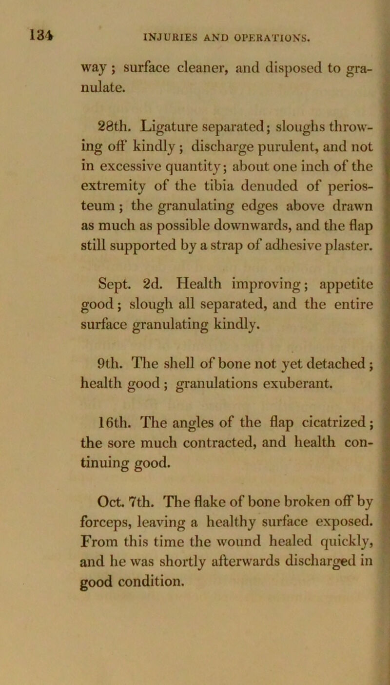 way ; surface cleaner, and disposed to gra- nulate. 28th. Ligature separated; sloughs throw- ing off kindly ; discharge purulent, and not in excessive quantity; about one inch of the extremity of the tibia denuded of perios- teum ; the granulating edges above drawn as much as possible downwards, and the flap still supported by a strap of adhesive plaster. Sept. 2d. Health improving; appetite good; slough all separated, and the entire surface granulating kindly. 9th. The shell of bone not yet detached; health good ; granulations exuberant. 16th. The angles of the flap cicatrized; the sore much contracted, and health con- tinuing good. Oct. 7th. The flake of bone broken off by forceps, leaving a healthy surface exposed. From this time the wound healed quickly, and he was shortly afterwards discharged in good condition.