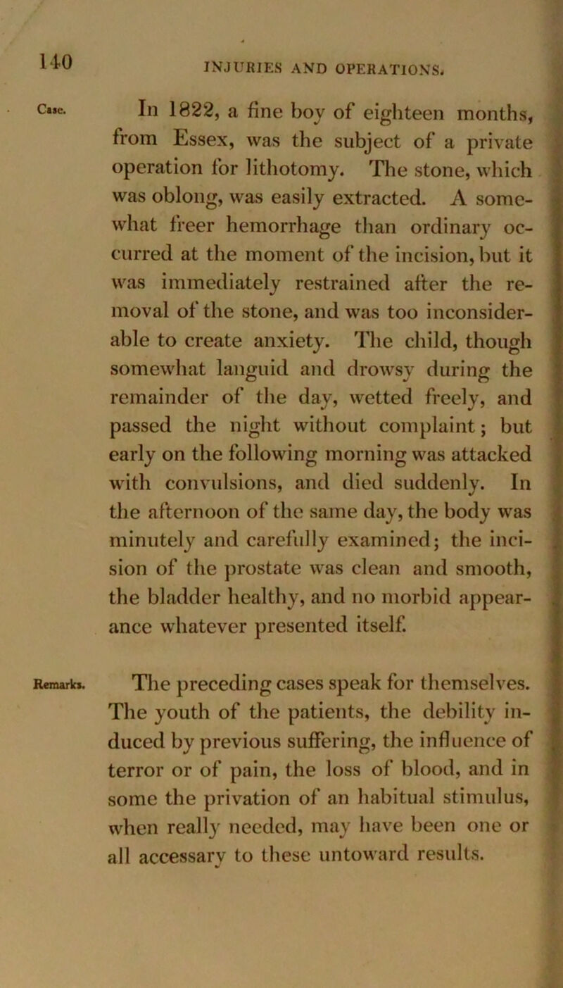 Cisc. Remarks. Iii 1822, a fine boy of eighteen months, from Essex, was the subject of a private operation for lithotomy. The stone, which was oblong, was easily extracted. A some- what freer hemorrhage than ordinary oc- curred at the moment of the incision, but it was immediately restrained after the re- moval of the stone, and was too inconsider- able to create anxiety. The child, though somewhat languid and drowsy during the remainder of the day, wetted freely, and passed the night without complaint; but early on the following morning was attacked with convulsions, and died suddenly. In the afternoon of the same day, the body was minutely and carefully examined; the inci- sion of the prostate was clean and smooth, the bladder healthy, and no morbid appear- ance whatever presented itself. The preceding cases speak for themselves. The youth of the patients, the debility in- duced by previous suffering, the influence of terror or of pain, the loss of blood, and in some the privation of an habitual stimulus, when really needed, may have been one or all accessary to these untoward results.