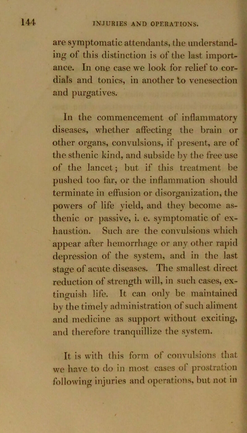 are symptomatic attendants, the understand- ing of this distinction is of the last import- ance. In one case we look for relief to cor- dials and tonics, in another to venesection and purgatives. In the commencement of inflammatory diseases, whether affecting the brain or other organs, convulsions, if present, are of the sthenic kind, and subside by the free use of the lancet; but if this treatment be pushed too far, or the inflammation should terminate in effusion or disorganization, the powers of life yield, and they become as- thenic or passive, i. e. symptomatic of ex- haustion. Such are the convulsions which appear after hemorrhage or any other rapid depression of the system, and in the last stage of acute diseases. The smallest direct reduction of strength will, in such cases, ex- tinguish life. It can only be maintained by the timely administration of such aliment and medicine as support without exciting, and therefore tranquillize the system. It is with this form of convulsions that we have to do in most cases of prostration following injuries and operations, but not in