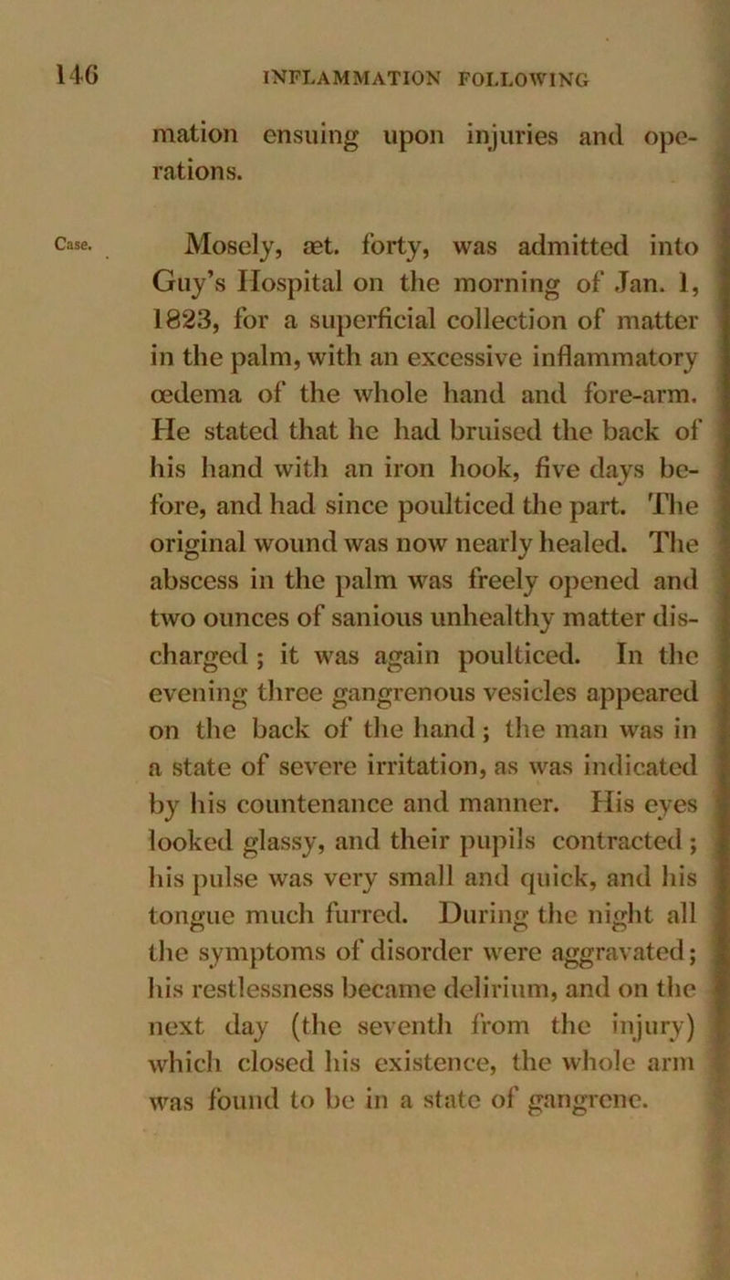 Case. mation ensuing upon injuries and ope- rations. Mosely, aet. forty, was admitted into Guy’s Hospital on the morning of Jan. 1, 1823, for a superficial collection of matter in the palm, with an excessive inflammatory oedema of the whole hand and fore-arm. He stated that he had bruised the back of his hand with an iron hook, five days be- fore, and had since poulticed the part. The original wound was now nearly healed. The abscess in the palm was freely opened and two ounces of sanious unhealthy matter dis- charged ; it was again poulticed. In the evening three gangrenous vesicles appeared on the back of the hand; the man was in a state of severe irritation, as was indicated by his countenance and manner. His eyes looked glassy, and their pupils contracted; his pulse was very small and quick, and his tongue much furred. During the night all the symptoms of disorder were aggravated; his restlessness became delirium, and on the next day (the seventh from the injury) which closed his existence, the whole arm was found to be in a state of gangrene.