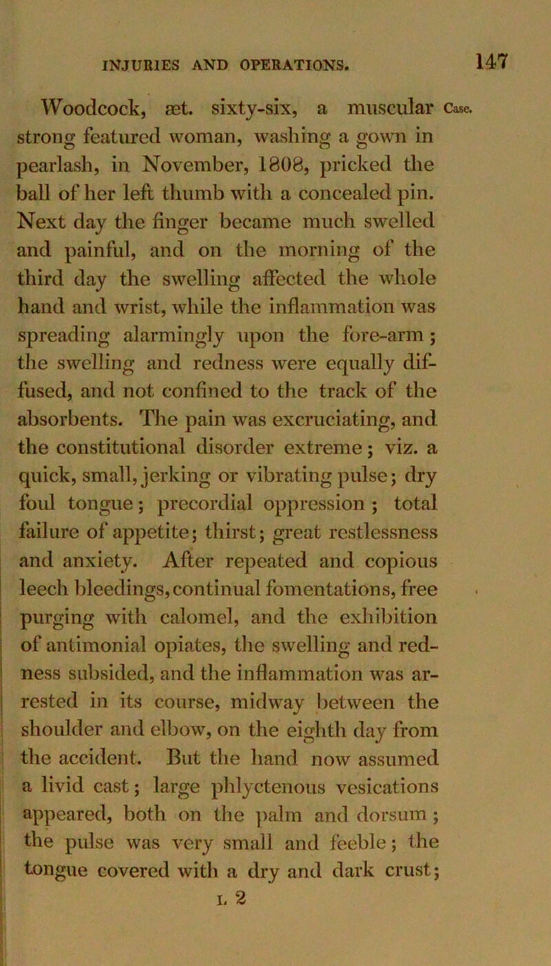 Woodcock, aet. sixty-six, a muscular Case, strong featured woman, washing a gown in pearlash, in November, 1808, pricked the ball of her left thumb with a concealed pin. Next day the finger became much swelled and painful, and on the morning of the third day the swelling affected the whole hand and wrist, while the inflammation was spreading alarmingly upon the fore-arm; the swelling and redness were equally dif- fused, and not confined to the track of the absorbents. The pain was excruciating, and the constitutional disorder extreme; viz. a quick, small, jerking or vibrating pulse; dry foul tongue; precordial oppression ; total failure of appetite; thirst; great restlessness and anxiety. After repeated and copious leech bleedings, continual fomentations, free purging with calomel, and the exhibition of antimonial opiates, the swelling and red- ness subsided, and the inflammation was ar- rested in its course, midway between the shoulder and elbow, on the eighth day from the accident. But the hand now assumed a livid cast; large phlyctenous vesications appeared, both on the palm and dorsum; the pulse was very small and feeble; the tongue covered with a dry and dark crust; i. 2