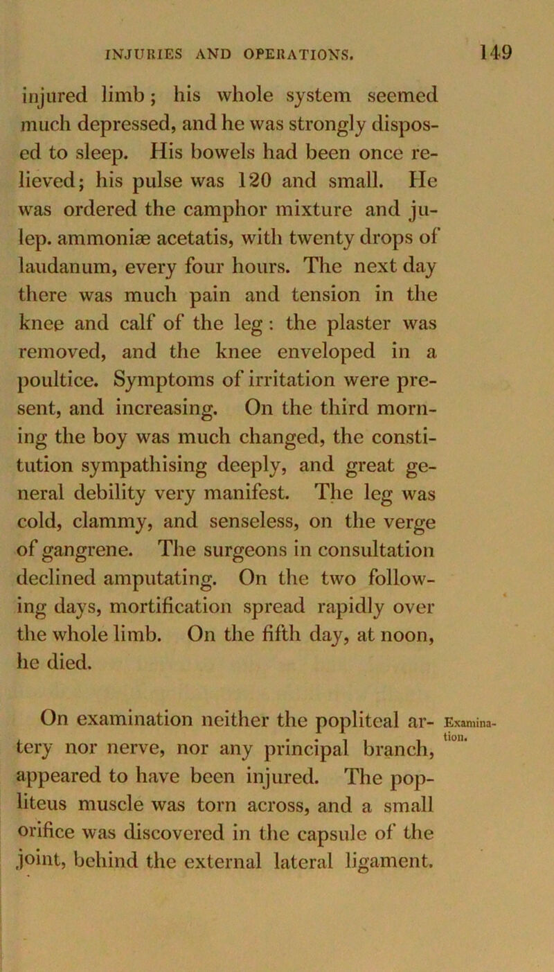 injured limb; his whole system seemed much depressed, and he was strongly dispos- ed to sleep. His bowels had been once re- lieved; his pulse was 120 and small. He was ordered the camphor mixture and ju- lep. ammonias acetatis, with twenty drops of laudanum, every four hours. The next day there was much pain and tension in the knee and calf of the leg: the plaster was removed, and the knee enveloped in a poultice. Symptoms of irritation were pre- sent, and increasing. On the third morn- ing the boy was much changed, the consti- tution sympathising deeply, and great ge- neral debility very manifest. The leg was cold, clammy, and senseless, on the verge of gangrene. The surgeons in consultation declined amputating. On the two follow- ing days, mortification spread rapidly over the whole limb. On the fifth day, at noon, he died. On examination neither the popliteal ar- Examina- tery nor nerve, nor any principal branch, appeared to have been injured. The pop- liteus muscle was torn across, and a small orifice was discovered in the capsule of the joint, behind the external lateral ligament.