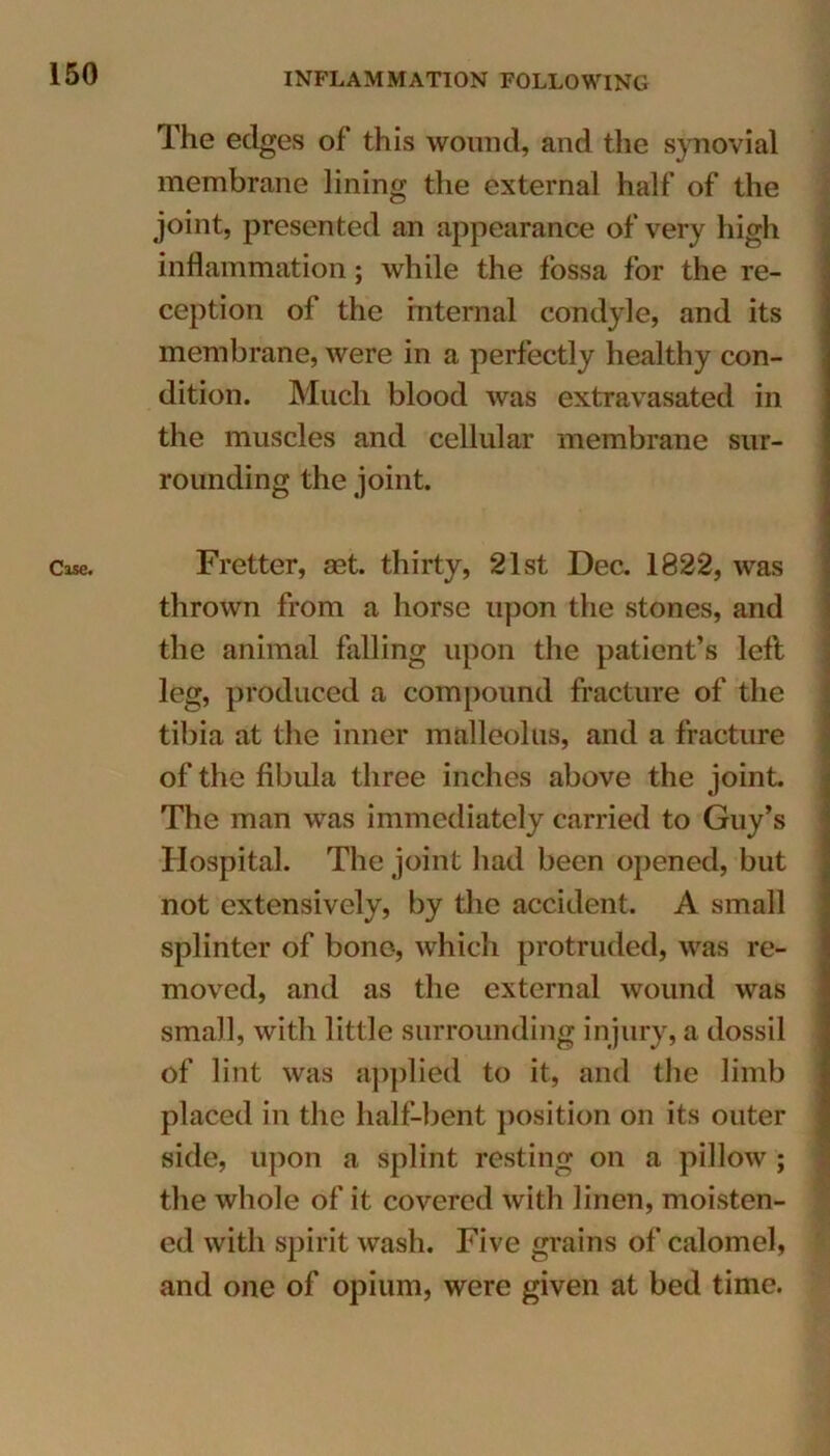 Cise. The edges of this wound, and the synovial membrane lining the external half of the joint, presented an appearance of very high inflammation; while the fossa for the re- ception of the internal condyle, and its membrane, were in a perfectly healthy con- dition. Much blood was extravasated in the muscles and cellular membrane sur- rounding the joint. Fretter, set. thirty, 21st Dec. 1822, was thrown from a horse upon the stones, and the animal falling upon the patient’s left leg, produced a compound fracture of the tibia at the inner malleolus, and a fracture of the fibula three inches above the joint. The man was immediately carried to Guy’s Hospital. The joint had been opened, but not extensively, by the accident. A small splinter of bone, which protruded, was re- moved, and as the external wound was small, with little surrounding injury, a dossil of lint was applied to it, and the limb placed in the half-bent position on its outer side, upon a splint resting on a pillow ; the whole of it covered with linen, moisten- ed with spirit wash. Five grains of calomel, and one of opium, were given at bed time.