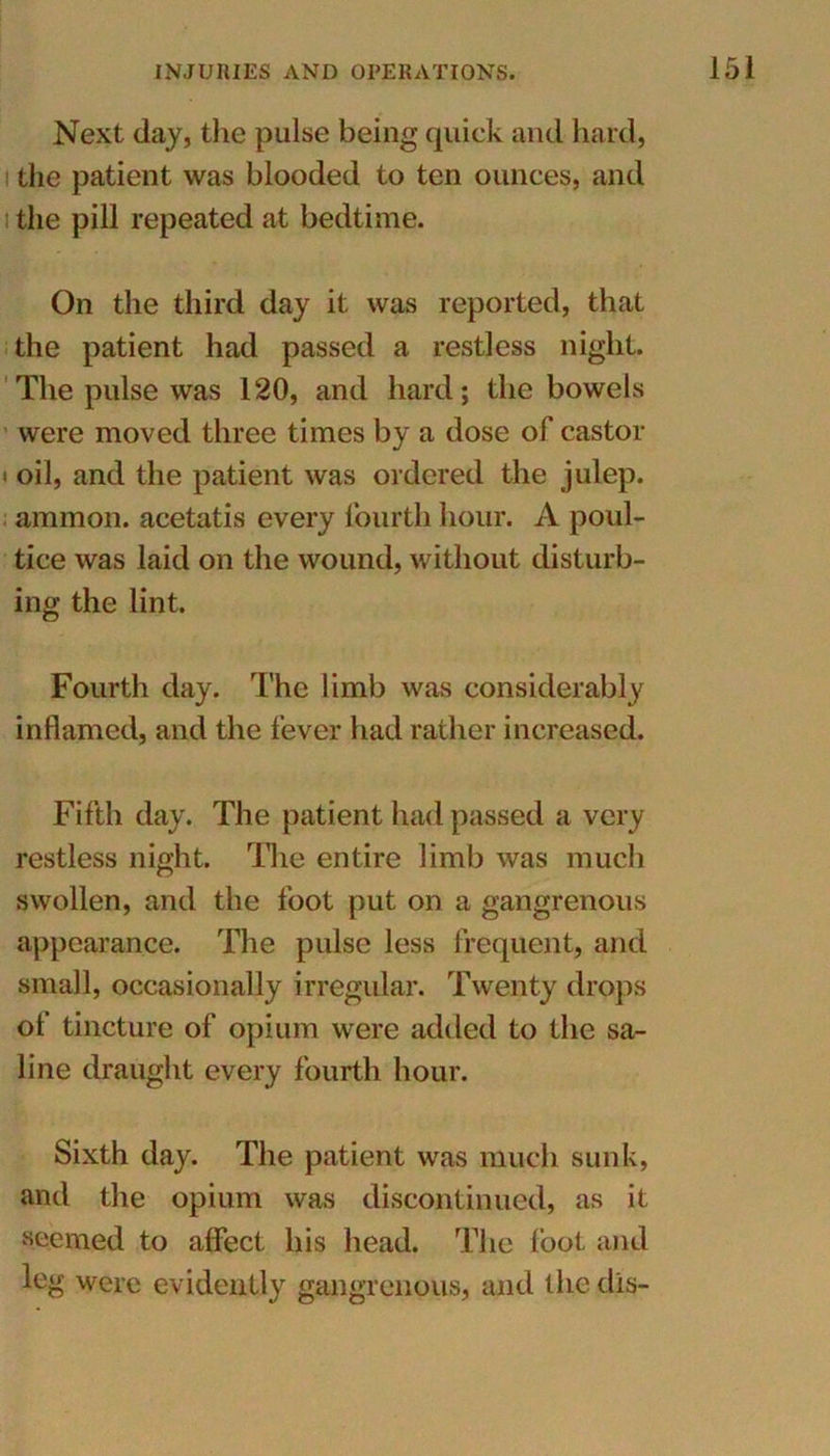 Next day, the pulse being quick and hard, i the patient was blooded to ten ounces, and the pill repeated at bedtime. On the third day it was reported, that the patient had passed a restless night. The pulse was 120, and hard; the bowels were moved three times by a dose of castor i oil, and the patient was ordered the julep, ammon. acetatis every fourth hour. A poul- tice was laid on the wound, without disturb- ing the lint. Fourth day. The limb was considerably inflamed, and the fever had rather increased. Fifth day. The patient had passed a very restless night. The entire limb was much swollen, and the foot put on a gangrenous appearance. The pulse less frequent, and small, occasionally irregular. Twenty drops ot tincture of opium were added to the sa- line draught every fourth hour. Sixth day. The patient was much sunk, and the opium was discontinued, as it seemed to affect his head. The loot and leg were evidently gangrenous, and the dis-