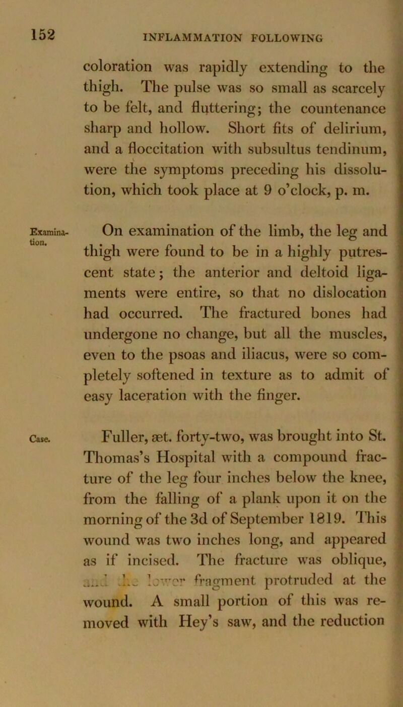 Examina- tion. Case. coloration was rapidly extending to the thigh. The pulse was so small as scarcely to be felt, and fluttering; the countenance sharp and hollow. Short fits of delirium, and a floccitation with subsultus tendinum, V were the symptoms preceding his dissolu- tion, which took place at 9 o’clock, p. m. On examination of the limb, the leg and thigh were found to be in a highly putres- cent state; the anterior and deltoid liga- ments were entire, so that no dislocation had occurred. The fractured bones had undergone no change, but all the muscles, even to the psoas and iliacus, were so com- pletely softened in texture as to admit of easy laceration with the finger. Fuller, aet. forty-two, was brought into St. Thomas’s Hospital with a compound frac- ture of the leg four inches below the knee, from the falling of a plank upon it on the morning of the 3d of September 1819. This wound was two inches long, and appeared as if incised. The fracture was oblique, fragment protruded at the wound. A small portion of this was re- moved with Hey’s saw, and the reduction