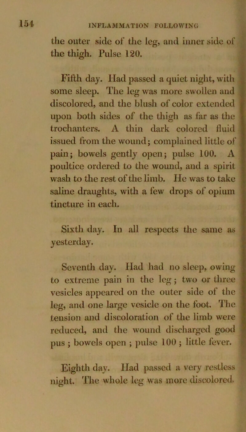 the outer side of the leg, and inner side of the thigh. Pulse 120. Fifth day. Had passed a quiet night, with some sleep. The leg was more swollen and discolored, and the blush of color extended upon both sides of the thigh as far as the trochanters. A thin dark colored fluid issued from the wound; complained little of pain; bowels gently open; pulse 100. A poultice ordered to the wound, and a spirit wash to the rest of the limb. He was to take saline draughts, with a few drops of opium tincture in each. Sixth day. In all respects the same as yesterday. Seventh day. Had had no sleep, owing to extreme pain in the leg; two or three vesicles appeared on the outer side of the leg, and one large vesicle on the foot. The tension and discoloration of the limb were reduced, and the wound discharged good pus ; bowels open ; pulse 100 ; little fever. Eighth day. Had passed a very restless night. The whole leg was more discolored.