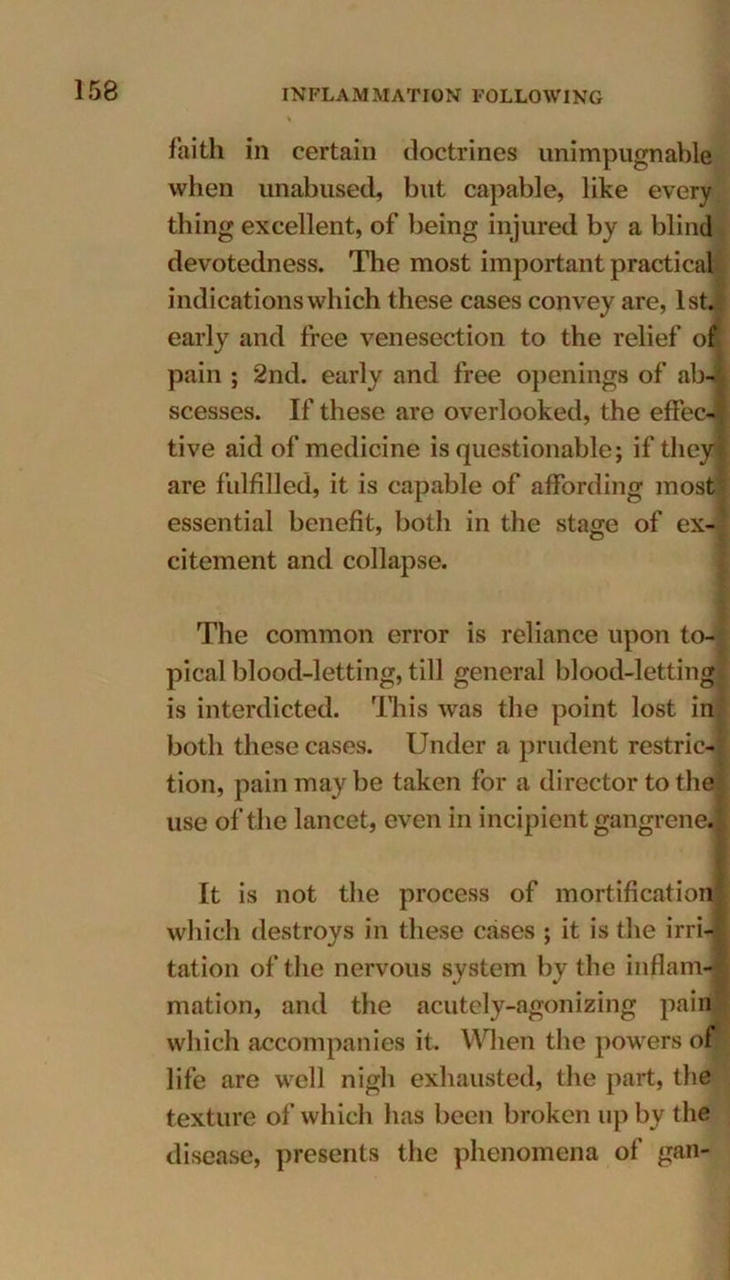 faith in certain doctrines unimpugnable when unabused, but capable, like every thing excellent, of being injured by a blind devotedness. The most important practical indications which these cases convey are, lstfl early and free venesection to the relief of pain ; 2nd. early and free openings of ab- scesses. If these are overlooked, the effec- tive aid of medicine is questionable; if they are fulfilled, it is capable of affording most essential benefit, both in the stase of ex- citement and collapse. The common error is reliance upon to- pical blood-letting, till general blood-letting is interdicted. This was the point lost in both these cases. Under a prudent restric- tion, pain maybe taken for a director to the use of the lancet, even in incipient gangrene. It is not the process of mortification which destroys in these cases ; it is the irri- tation of the nervous system by the inflam- mation, and the acutely-agonizing pain which accompanies it. When the powers or life are well nigh exhausted, the part, the texture of which has been broken up by the disease, presents the phenomena of gan-