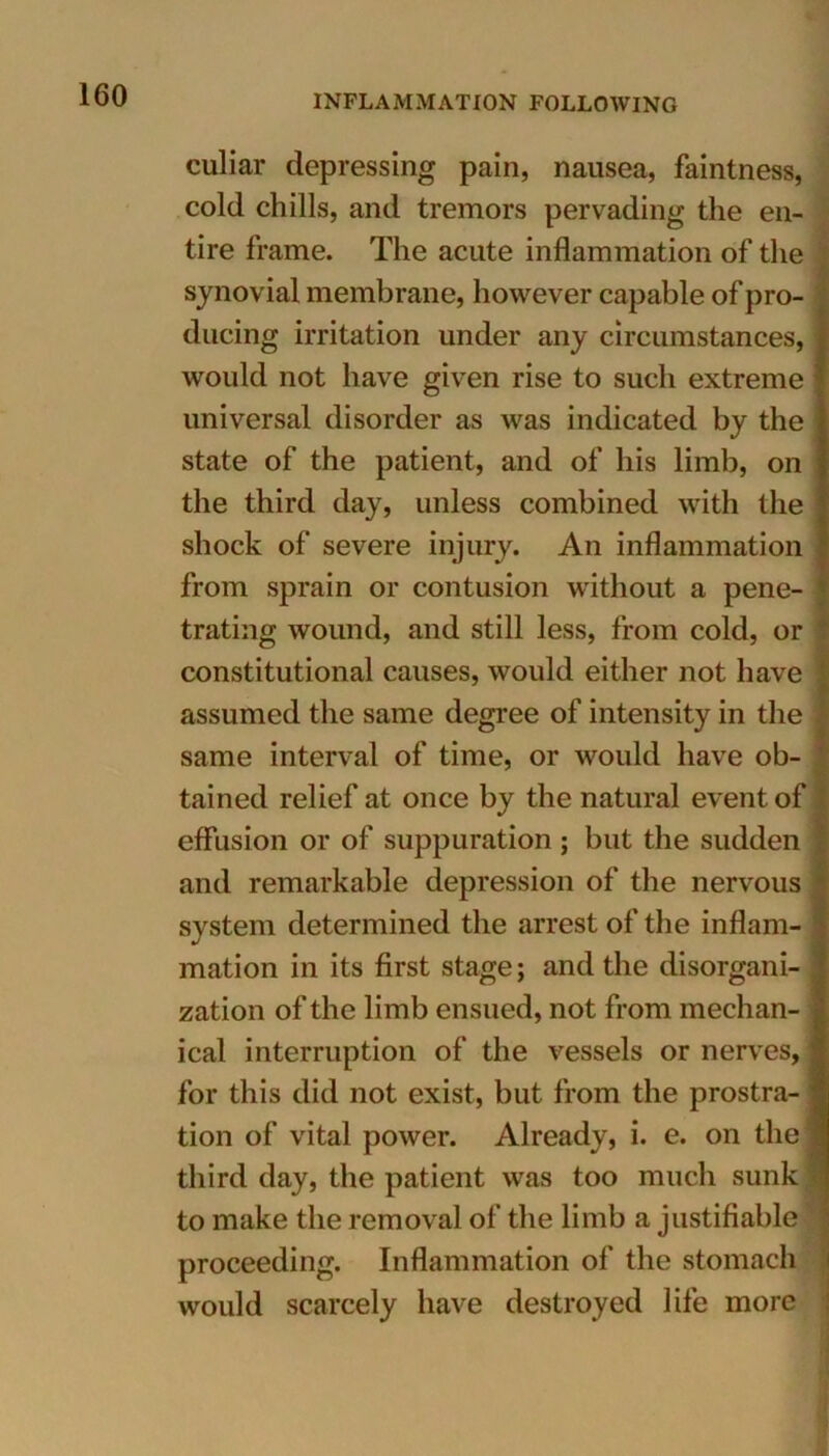 culiar depressing pain, nausea, faintness, cold chills, and tremors pervading the en- tire frame. The acute inflammation of the synovial membrane, however capable of pro- ducing irritation under any circumstances, would not have given rise to such extreme universal disorder as was indicated by the state of the patient, and of his limb, on the third day, unless combined with the shock of severe injury. An inflammation from sprain or contusion without a pene- trating wound, and still less, from cold, or constitutional causes, would either not have assumed the same degree of intensity in the same interval of time, or would have ob- tained relief at once by the natural event of effusion or of suppuration ; but the sudden and remarkable depression of the nervous system determined the arrest of the inflam- mation in its first stage; and the disorgani- zation of the limb ensued, not from mechan- ical interruption of the vessels or nerves, for this did not exist, but from the prostra- tion of vital power. Already, i. e. on the third day, the patient was too much sunk i to make the removal of the limb a justifiable proceeding. Inflammation of the stomach would scarcely have destroyed life more