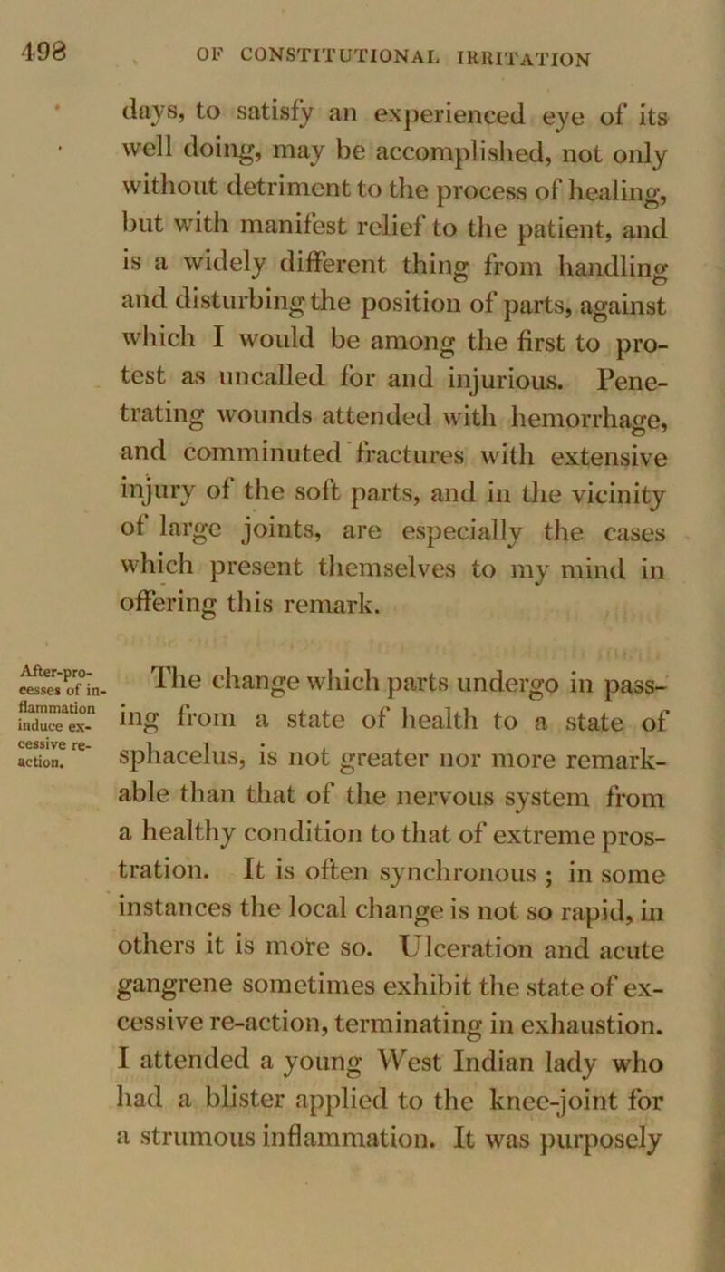 After-pro- cesses of in- flammation induce ex- cessive re- action. days, to satisfy an experienced eye of its well doing, may be accomplished, not only without detriment to the process of healing, but with manifest relief to the patient, and is a widely different thing from handling and disturbing the position of parts, against which I would be among the first to pro- test as uncalled for and injurious. Pene- trating wounds attended with hemorrhage, and comminuted fractures with extensive injury of the soft parts, and in the vicinity of large joints, are especially the cases which present themselves to my mind in offering this remark. The change which parts undergo in pass- ing from a state of health to a state of sphacelus, is not greater nor more remark- able than that of the nervous system from a healthy condition to that of extreme pros- tration. It is often synchronous ; in some instances the local change is not so rapid, in others it is more so. Ulceration and acute gangrene sometimes exhibit the state of ex- cessive re-action, terminating in exhaustion. I attended a young West Indian lady who had a blister applied to the knee-joint for a strumous inflammation. It was purposely