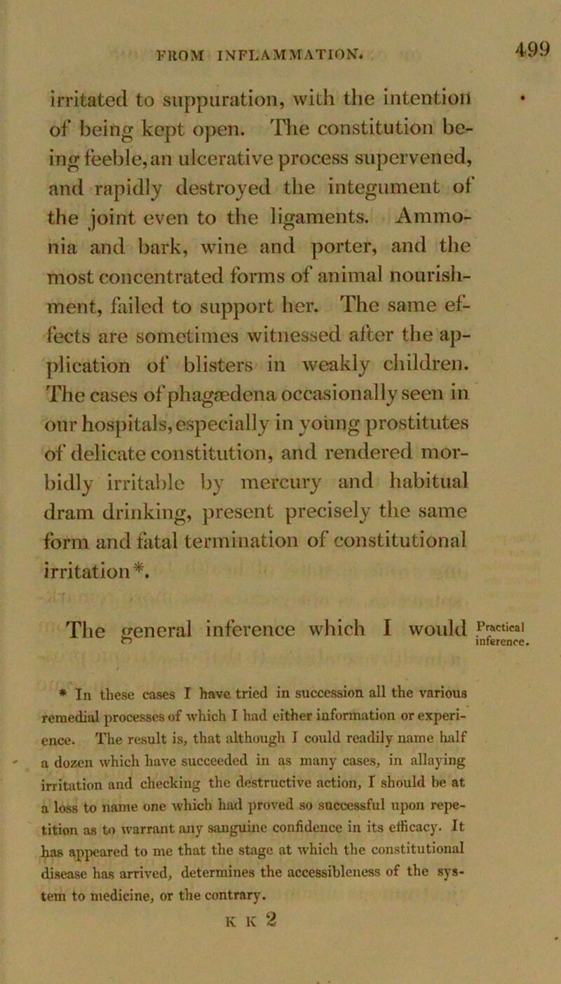 irritated to suppuration, with the intention of being kept open. The constitution be- ing feeble,an ulcerative process supervened, and rapidly destroyed the integument of the joint even to the ligaments. Ammo- nia and bark, wine and porter, and the most concentrated forms of animal nourish- ment, failed to support her. The same ef- fects are sometimes witnessed after the ap- plication of blisters in weakly children. The cases of phagaedena occasionally seen in our hospitals, especially in young prostitutes of delicate constitution, and rendered mor- bidly irritable by mercury and habitual dram drinking, present precisely the same form and fatal termination of constitutional irritation*. The general inference which I would Prractical inference. * In these cases I have tried in succession all the various remedial processes of which I had either information or experi- ence. The result is, that although I could readily name half ' a dozen which have succeeded in as many cases, in allaying irritation and checking the destructive action, I should be at a loss to name one which had proved so successful upon repe- tition as to warrant any sanguine confidence in its efficacy. It has appeared to me that the stage at which the constitutional disease has arrived, determines the accessibleness of the sys- tem to medicine, or the contrary. K K 2