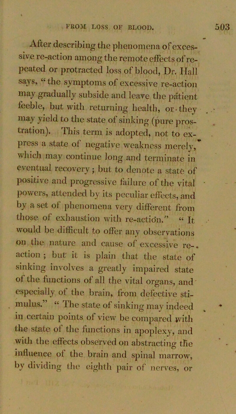 After describing the phenomena of exces- sive re-action among the remote effects of re- peated or protracted loss of blood, Dr. Hall says, “ the symptoms ol excessive re-action ma3 gradually subside and leave the patient feeble, but with returning health, or they . • may yield to the state of sinking (pure pros- tration). This term is adopted, not to ex- press a state ol negative weakness merely, which may continue Jong and terminate in eventual recovery; but to denote a state of positive and progressive failure of the vital * powers, attended by its peculiar effects, and b} a set ol phenomena very different from those of exhaustion with re-action.” “ It would be difficult to offer any observations on the nature and cause of excessive re-, action ; but it is plain that the state of sinking involves a greatly impaired state of the functions of all the vital organs, and especially of the brain, from defective sti- . nudus.” “ The state of sinking may indeed in certain points of view be compared with the state of the functions in apoplexy, and with the effects observed on abstracting the influence of the brain and spinal marrow, by dividing the eighth pair of nerves, or