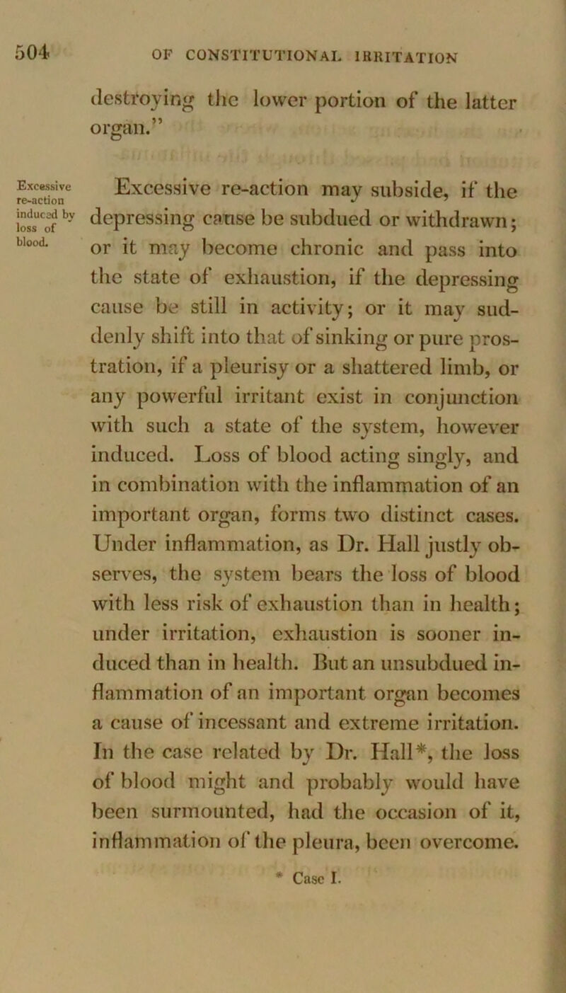 Excessive re-action induced by loss of blood. destroying the lower portion of the latter organ.” Excessive re-action may subside, if the depressing cause be subdued or withdrawn; or it may become chronic and pass into the state of exhaustion, if the depressing cause be still in activity; or it may sud- denly shift into that of sinking or pure pros- tration, if a pleurisy or a shattered limb, or any powerful irritant exist in conjunction with such a state of the system, however induced. Loss of blood acting singly, and in combination with the inflammation of an important organ, forms two distinct cases. Under inflammation, as Dr. Hall justly ob- serves, the system bears the loss of blood with less risk of exhaustion than in health; under irritation, exhaustion is sooner in- duced than in health. But an unsubdued in- flammation of an important organ becomes a cause of incessant and extreme irritation. In the case related by Dr. Hall*, the Joss of blood might and probably would have been surmounted, had the occasion of it, inflammation of the pleura, been overcome. Case I.