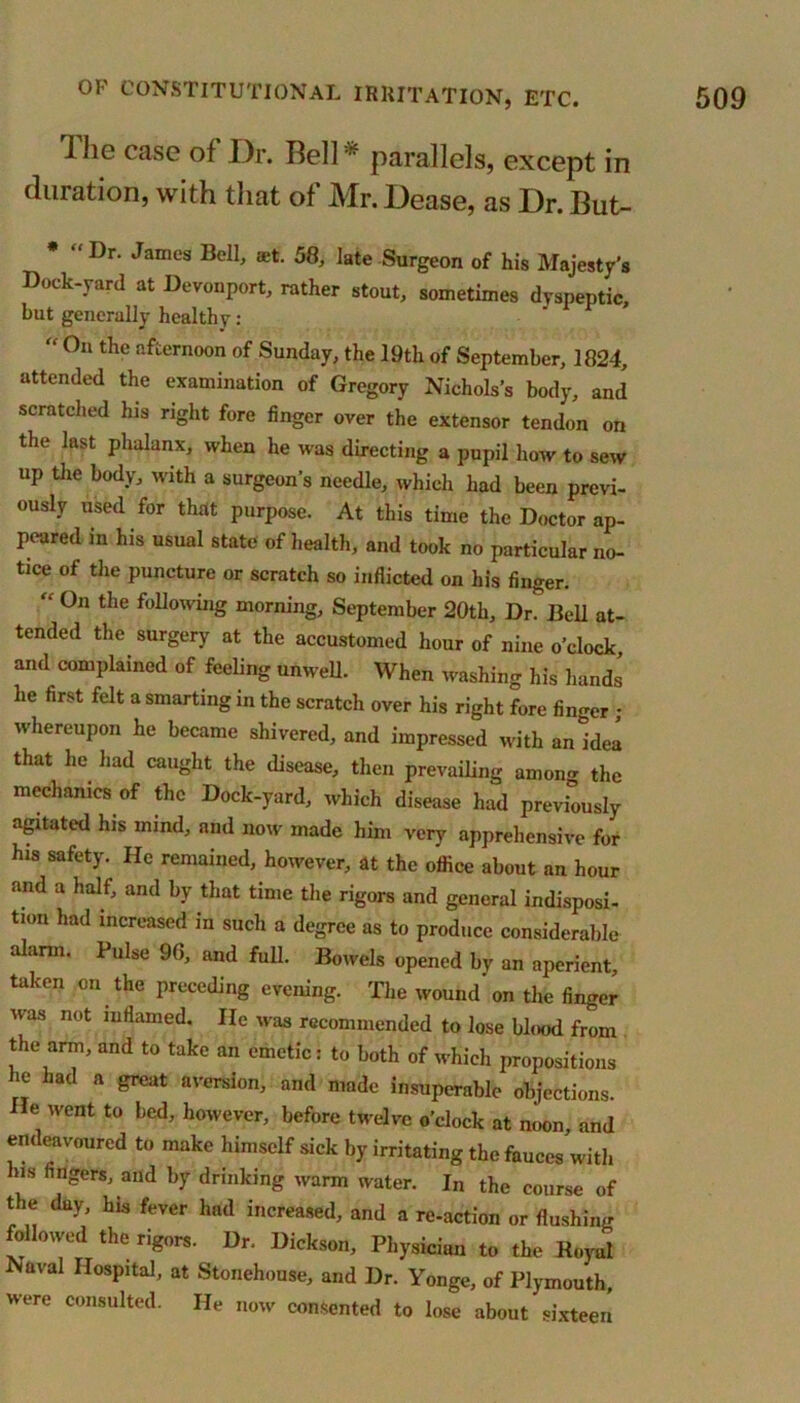 Ihe case of Dr. Bell- parallels, except in duration, with that of Mr. Dease, as Dr. But- * “ Dr. James Bell, aet. 58, late Surgeon of his Majesty’s Dock-yard at Devonport, rather stout, sometimes dyspeptic, but generally healthy: “ On the afternoon of Sunday, the 19th of September, 1824, attended the examination of Gregory Nichols’s body, and scratched his right fore finger over the extensor tendon on the last phalanx, when he was directing a pupil how to sew up the body, with a surgeon’s needle, which had been previ- ously used for that purpose. At this time the Doctor ap- peared in his usual state of health, and took no particular no- tice of the puncture or scratch so inflicted on his finger. “ On the following morning, September 20th, Dr. Bell at- tended the surgery at the accustomed hour of nine o’clock and complained of feeling unwell. When washing his hands he first felt a smarting in the scratch over his right fore finger • whereupon he became shivered, and impressed with anidea that he had caught the disease, then prevailing among the mechanics of the Dock-yard, which disease had previously agitated his mind, and now made him very apprehensive for his safety. He remained, however, at the office about an hour and a half, and by that time the rigors and general indisposi- tion had increased in such a degree as to produce considerable alarm. Pulse 96, and full. Bowels opened by an aperient, taken on the preceding evening. The wound' on the finger was not inflamed. He was recommended to lose blood from the arm, and to take an emetic: to both of which propositions ie had a great aversion, and made insuperable objections. He went to bed, however, before twelve o’clock at noon and endeavoured to make himself sick by irritating the fauces with Ins fingers, and by drinking warm water. In the course of the day, his fever had increased, and a re-action or flushing followed the rigors. Dr. Dickson, Physician to the Royal aval Hospital, at Stonehouse, and Dr. Yonge, of Plymouth, were consulted. He now consented to lose about sixteen