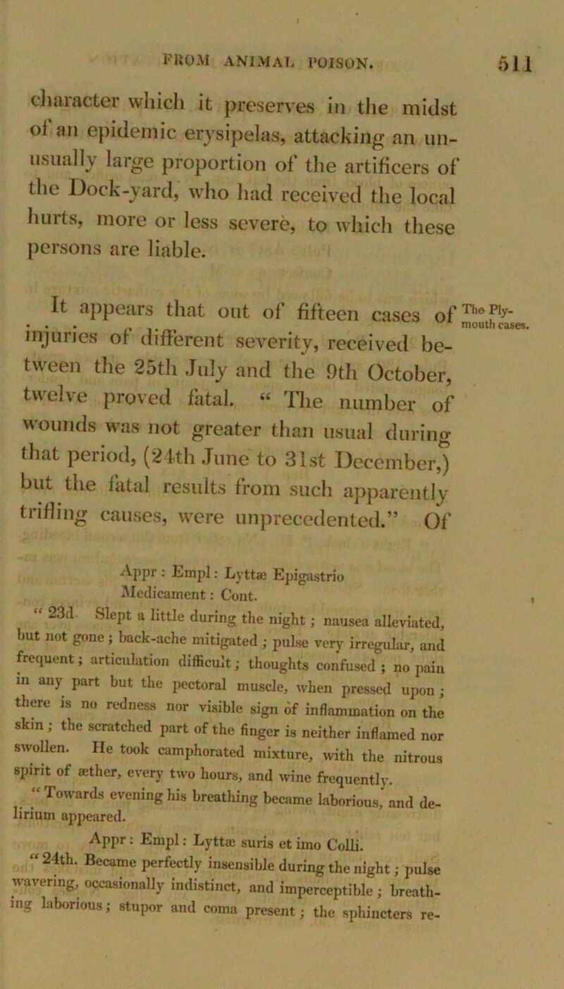 character which it preserves in the midst oi an epidemic erysipelas, attacking an un- usually large proportion of the artificers of the Dock-yard, who had received the local hurts, more or less severe, to which these persons are liable. It appears that out of fifteen cases of rilofIy' • • ■ . .. mouth cas injuries of different severity, received be- tween the 25th July and the 9th October, twelve proved fatal. “ The number of M ounds was not greater than usual during that period, (24th June to 31st December,) but the fatal results from such apparently trifling causes, were unprecedented.” Of Appr : Empl: Lyttse Epigastrio Medicament: Cent. “ 23tl SlePt a little during the night; nausea alleviated, hut not gone ; back-ache mitigated ; pulse very irregular, and frequent; articulation difficult; thoughts confused; no pain m any part but the pectoral muscle, when pressed upon ; there is no redness nor visible sign of inflammation on the skin ; the scratched part of the finger is neither inflamed nor swollen. He took camphorated mixture, with the nitrous spirit of aether, every two hours, and wine frequently. • ' Towards evening his breathing became laborious, and de- lirium appeared. Appr: Empl: Lyttai suris et imo Colli. “ 24th- Becamc perfectly insensible during the night; pulse wavering, occasionally indistinct, and imperceptible; breath- ing laborious; stupor and coma present; the sphincters re-