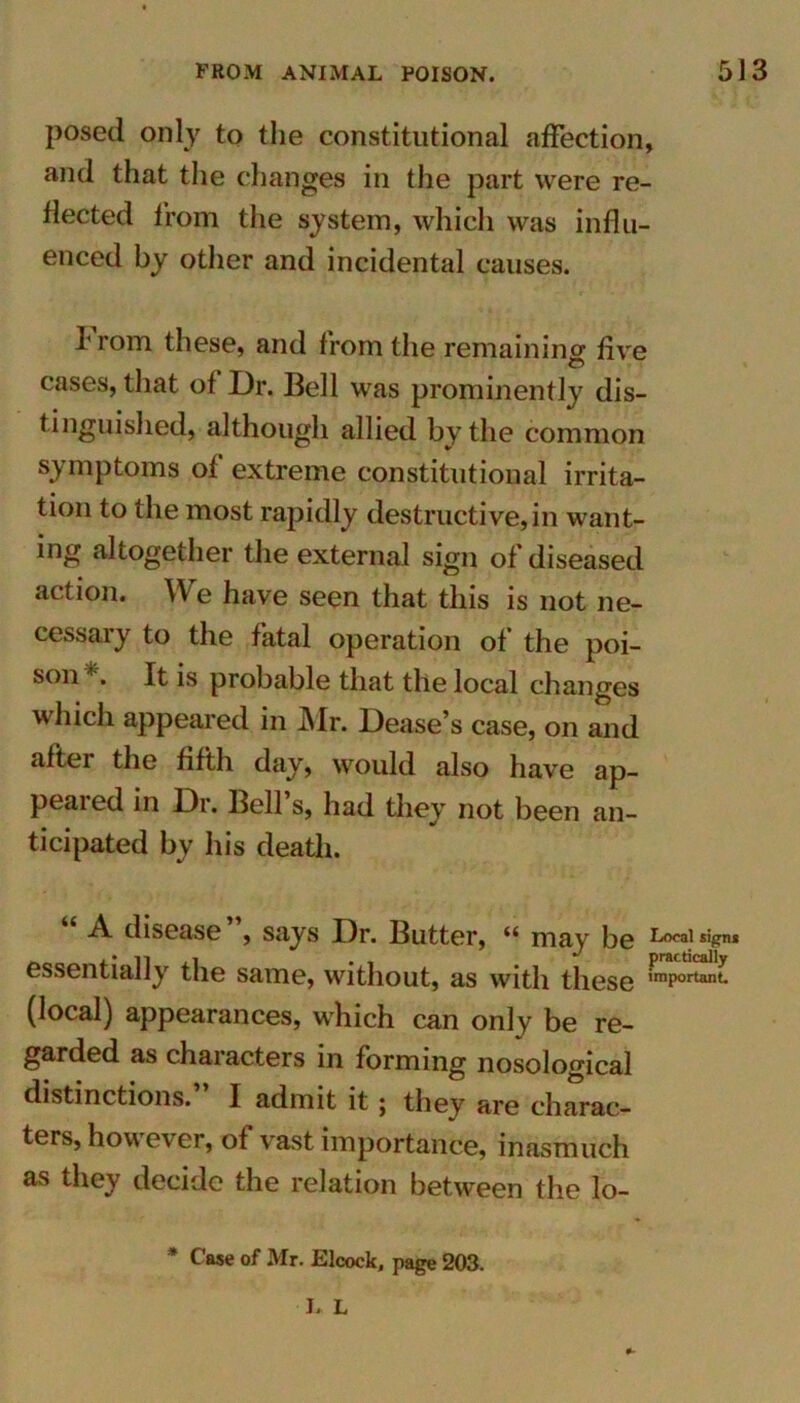 posed only to the constitutional affection, and that the changes in the part were re- flected from the system, which was influ- enced by other and incidental causes. I' rom these, and from the remaining five cases, that of Dr. Bell was prominently dis- tinguished, although allied by the common symptoms of extreme constitutional irrita- tion to the most rapidly destructive,in want- ing altogether the external sign of diseased action. We have seen that this is not ne- cessary to the fatal operation of the poi- son It is probable that the local changes which appeared in Mr. Dease’s case, on and aftei the fifth day, would also have ap- peared in Dr. Bell’s, had they not been an- ticipated by his death. A disease , says Dr. Butter, (i may be Local sipns essentially the same, without, as with these iraPortan* (local) appearances, which can only be re- garded as characters in forming nosological distinctions. I admit it; they are charac- ters, however, of vast importance, inasmuch as they decide the relation between the lo- * Case of Mr. Elcock, page 203. I. L