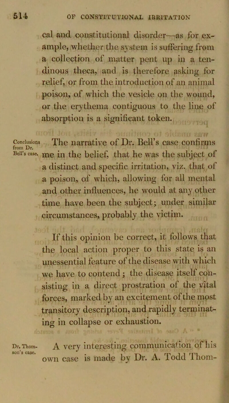 cal and. constitutional disorder—as for ex- ample, whether the system is suffering from a collection of matter pent up in a ten- dinous theca, and is therefore asking for relief, or from the introduction of an animal poison, of which the vesicle on the wound, or the erythema contiguous to the line of absorption is a significant token. Conclusions The narrative of Dr. Bell’s case confirms from Dr. Beii’s case. me jn the belief, that he was the subject of a distinct and specific irritation, viz. that of a poison, of which, allowing for all mental and other influences, he would at any other time have been the subject; under similar circumstances, probably the victim. If this opinion be correct, it follows that the local action proper to this state is an unessential feature of the disease with which we have to contend; the disease itself con- sisting in a direct prostration of the vital forces, marked by an excitement of the most transitory description, and rapidly terminat- ing in collapse or exhaustion. Dr. Thom. A very interesting communication of his own case is made by Dr. A. Todd Thom-