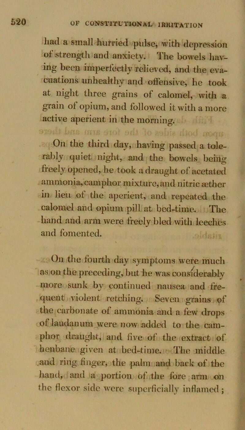 had a small hurried pulse, with depression of strength and anxiety. The bowels hav- ing been imperfectly relieved, and the eva- cuations unhealthy and offensive, he took at night three grains of calomel, with a grain of opium, and followed it with a more active aperient in the morning. On the third day, having passed a tole- rably quiet night, and the bowels being freely opened, he took a draught of acetated ammonia,camphor mixture,and nitric rnther in lieu of the aperient, and repeated the calomel and opium pill at bed-time. The hand and arm were freely bled with leeches and fomented. On the fourth day symptoms were much as on the preceding, but lie was considerably more sunk by continued nausea and fre- quent violent retching. Seven grains of the carbonate of ammonia and a few drops of laudanum were now added to the cam- phor draught, and five of the extract of henbane given at bed-time. The middle and ring finger, the palm and back of the hand, and a portion of the fore arm on the flexor side were superficially inflamed;