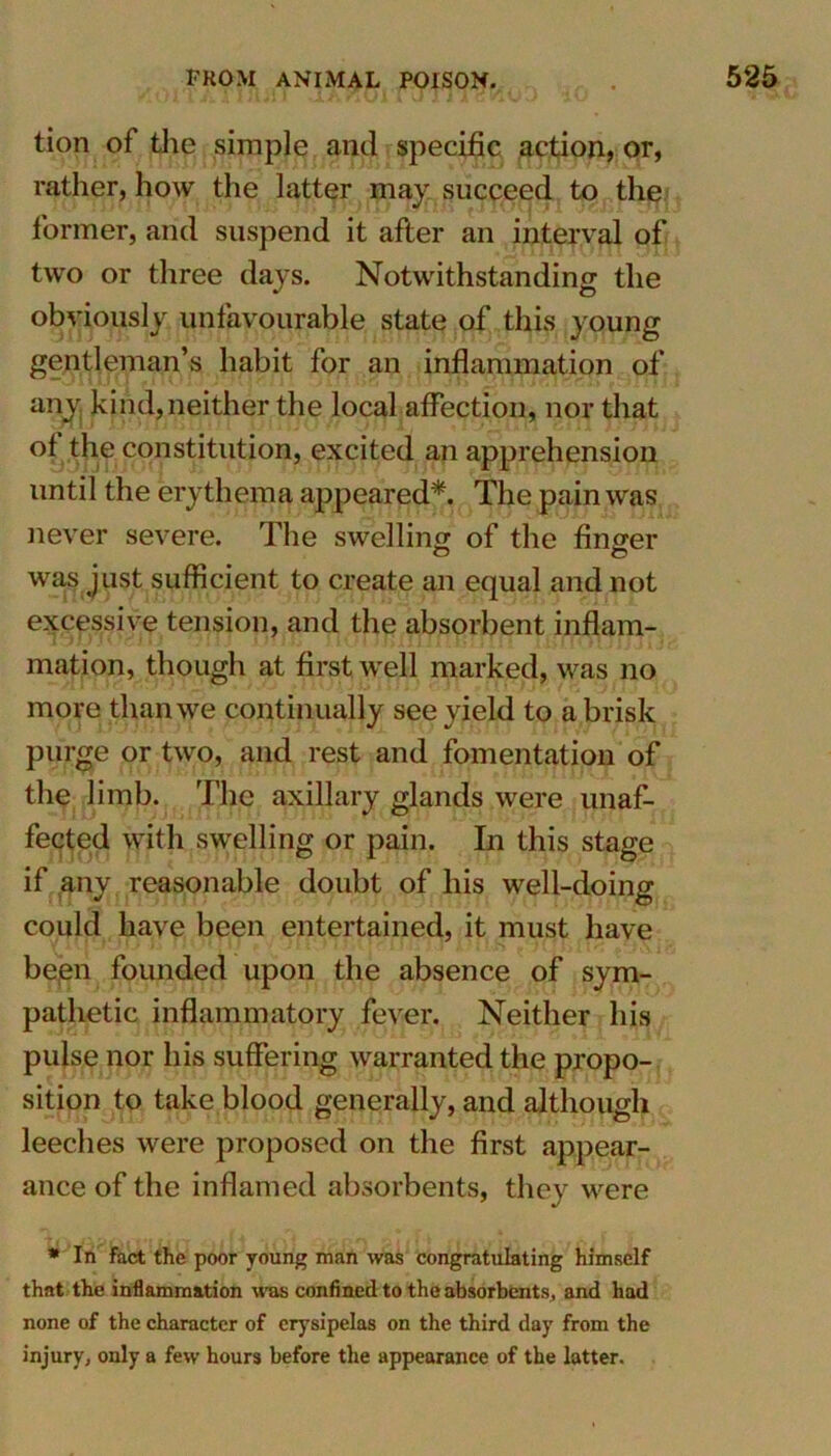 tion of the simple and specific action, or, rather, how the latter may succeed to the former, and suspend it after an interval of two or three days. Notwithstanding the obviously unfavourable state of this young gentleman’s habit for an inflammation of any, kind, neither the local affection, nor that of the constitution, excited an apprehension until the erythema appeared*. The pain was never severe. The swelling of the finger was just sufficient to create an equal and not excessive tension, and the absorbent inflam- mation, though at first well marked, was no more than we continually see yield to a brisk purge or two, and rest and fomentation of the limb. The axillary glands were unaf- fected with swelling or pain. In this stage if any reasonable doubt of his well-doing could have been entertained, it must have been founded upon the absence of sym- pathetic inflammatory fever. Neither his pulse nor his suffering warranted the propo- sition to take blood generally, and although leeches were proposed on the first appear- ance of the inflamed absorbents, they were * In fact the poor young man was congratulating himself that the inflammation was confined to the absorbents, and had none of the character of erysipelas on the third day from the injury, only a few hours before the appearance of the latter.