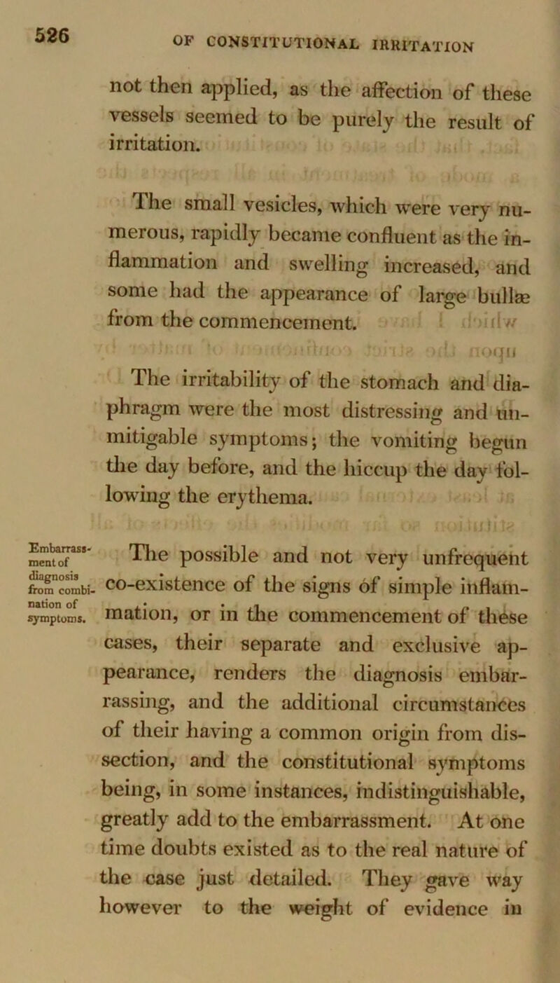 Embarrass- ment of diagnosis from combi- nation of symptoms. not then applied, as the affection of these vessels seemed to be purely the result of irritation. The small vesicles, which were very nu- merous, rapidly became confluent as the in- flammation and swelling increased, and some had the appearance of large bullae from the commencement, v-  ?<.•’ w Mt mhj/o liMita hIj noqn The irritability of the stomach and dia- phragm were the most distressing and im- mitigable symptoms; the vomiting begun the day before, and the hiccup the day fol- lowing the erythema. u; to -ri Wli- <jil> >■, hl« n -mi op. noituhte The possible and not very unfrequent co-existence of the signs of simple inflam- mation, or in the commencement of these cases, their separate and exclusive ap- pearance, renders the diagnosis embar- rassing, and the additional circumstances of their having a common origin from dis- section, and the constitutional symptoms being, in some instances, indistinguishable, greatly add to the embarrassment. At one time doubts existed as to the real nature of the case just detailed. They gave way however to the weight of evidence in