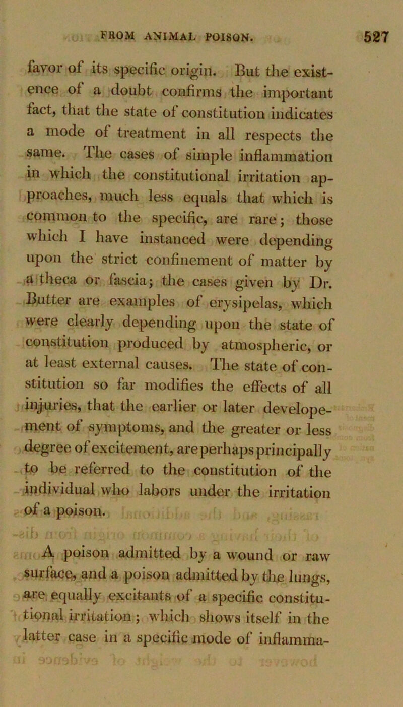 favor of its specific origin. But the exist- ence of a doubt confirms the important fact, that the state of constitution indicates a mode of treatment in all respects the same. The cases of simple inflammation in which the constitutional irritation ap- proaches, much less equals that which is common to the specific, are rare; those which I have instanced were depending upon the strict confinement of matter by a theca or fascia; the cases given by Dr. Butter are examples of erysipelas, which were clearly depending upon the state of constitution produced by atmospheric, or at least external causes. Ihe state of con- stitution so far modifies the effects of all injuries, that the earlier or later develope- ment of symptoms, and the greater or less degree of excitement, are perhaps principally to be referred to the constitution of the individual who labors under the irritation of a poison. A. poison admitted by a wound or raw surface, and a poison admitted by the lungs, are equally excitants of a specific constitu- tional irritation ; which shows itself in the latter case in a specific mode of inflamma-