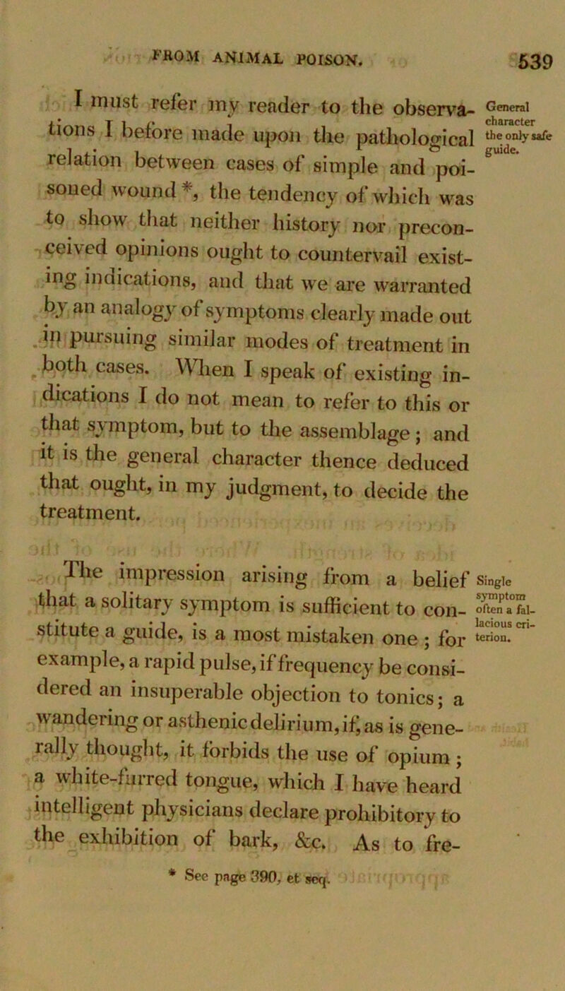 I roust refer my reader to the observa- General tions 1 before made upon the pathological the only safe relation between cases of simple and poi- soned wound *, the tendency of which was to show that neither history nor precon- ceived opinions ought to countervail exist- ing indications, and that we are warranted by an analogy of symptoms clearly made out in pursuing similar modes of treatment in both cases. W hen I speak of existing in- dications I do not mean to refer to this or that symptom, but to the assemblage; and it is the general character thence deduced that ought, in my judgment, to decide the treatment. rl he impression arising from a belief single that a solitary symptom is sufficient to con- In- stitute a guide, is a most mistaken one \ for terion* example, a rapid pulse, if frequency be consi- dered an insuperable objection to tonics; a wandering or asthenic delirium, if; as is gene- rally thought, it forbids the use of opium ; a white-furred tongue, which I have heard intelligent physicians declare prohibitory to the exhibition of bark, &c. As to fre- * See page 390, et seq.