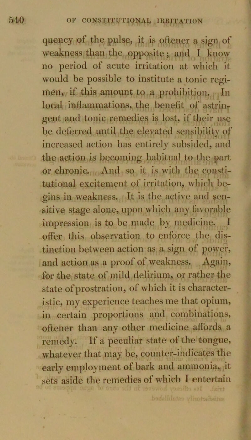 quency of the pulse, it is oftener a sign of weakness than the opposite; and I know no period of acute irritation at which it would be possible to institute a tonic regi- men, if this amount to a prohibition. In local inflammations, the benefit of astrin- gent and tonic remedies is lost, if their use be deferred until the elevated sensibility of increased action has entirely subsided, and the action is becoming habitual to the part or chronic. And so it is with the consti- tutional excitement of irritation, which be- gins in weakness. It is the active and sen- sitive stage alone, upon which any favorable impression is to be made by medicine. I offer this observation to enforce the dis- tinction between action as a sign of power, and action as a proof of weakness. Again, for the state of mild delirium, or rather the state of prostration, of which it is character- istic, my experience teaches me that opium, in certain proportions and combinations, oftener than any other medicine affords a remedy. If a peculiar state of the tongue, whatever that may be, counter-in dieses the early employment of bark and ammonia, it sets aside the remedies of which I entertain