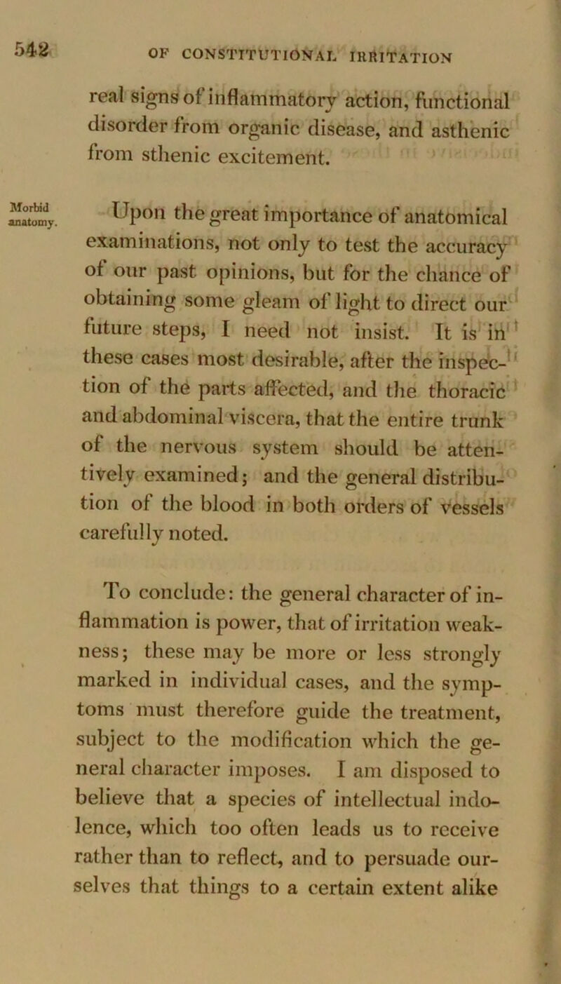 real signs of inflammatory action, functional disorder from organic disease, and asthenic from sthenic excitement. Morbid anatomy. Upon the great importance of anatomical examinations, not only to test the accuracy of our past, opinions, but for the chance of obtaining some gleam of light to direct our future steps, I need not insist. It is in these cases most desirable, after the inspec- tion of the parts affected, and the thoracic and abdominal viscera, that the entire trunk of the nervous system should be atten- tively examined; and the general distribu- tion of the blood in both orders of vessels carefully noted. To conclude: the general character of in- flammation is power, that of irritation weak- ness; these may be more or less strongly marked in individual cases, and the symp- toms must therefore guide the treatment, subject to the modification which the ge- neral character imposes. I am disposed to believe that a species of intellectual indo- lence, which too often leads us to receive rather than to reflect, and to persuade our- selves that things to a certain extent alike