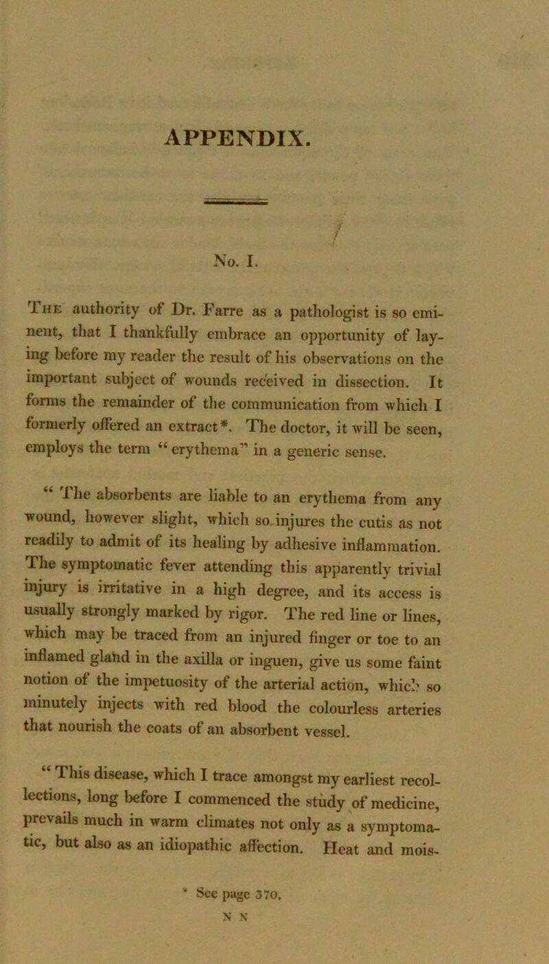 APPENDIX. No. I. 1 he authority of Dr. Farre as a pathologist is so emi- nent, that I thankfully embrace an opportunity of lay- ing before my reader the result of his observations on the important subject of wounds received in dissection. It forms the remainder of the communication from which I formerly offered an extract*. The doctor, it will be seen, employs the term “ erythema” in a generic sense. “ '-The absorbents are liable to an erythema from any wound, however slight, which so injures the cutis as not readily to admit of its healing by adhesive inflammation. The symptomatic fever attending this apparently trivial injury is irritative in a high degree, and its access is usually strongly marked by rigor. The red line or lines, which may be traced from an injured finger or toe to an inflamed glahd in the axilla or inguen, give us some faint notion of the impetuosity of the arterial action, which so minutely injects with red blood the colourless arteries that nourish the coats of an absorbent vessel. 1 his disease, which I trace amongst my earliest recol- lections, long before I commenced the study of medicine, prevails much in warm climates not only as a symptoma- tic, but also as an idiopathic affection. Heat and mois- • Sec page 370, N N