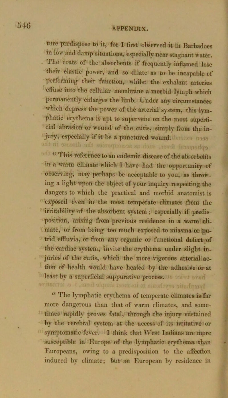 APPENDIX. ture predispose to it, for I first observed it in Barbadoes in low and damp situations, especially near stagnant water. I he coats of the absorbents if frequently inflamed lose their elastic power, and so dilate as to be incapable of performing their function, whilst the exhalant arteries effuse into the cellular membrane a morbid lymph which permanently enlarges the limb. Under any circumstances w-hich depress the power of the arterial system, this lym- phatic erythema is apt to supervene on the most superfi- cial abrasion or wound of the cutis, simply from the in- jury’ especially if it be a punctured wound. ;i- >-iu ‘itte Hoinsqmoooe ?.n dot) ,i9v# |• •rofrwrfqa “ This reference to an endemic disease of the absorbents in a warm climate which I have had the opportunity of observing, may perhaps be acceptable to you, as throw- ing a light upon the object of your inquiry respecting the dangers to which the practical and morbid anatomist is exposed even in the most temperate climates from the irritability of the absorbent system ; especially if predis- position, arising from previous residence in a warm cli- mate, or from being too much exposed to miasma or pu- trid effluvia, or from any organic or functional defect of the cardiac system, invite the erythema under slight in- juries of the cutis, which the more vigorous arterial ac- tion of health would have healed by the adhesive or at least by a superficial suppurative process. “ The lymphatic erythema of temperate climates is far more dangerous than that of warm climates, and some- times rapidly proves fatal, through the injury sustained by the cerebral system at the access of its irritative or symptomatic fever. I think that West Indians are more susceptible in Europe of the lymphatic erythema than Europeans, owing to a predisposition to the affection induced by climate; blit an European by residence in