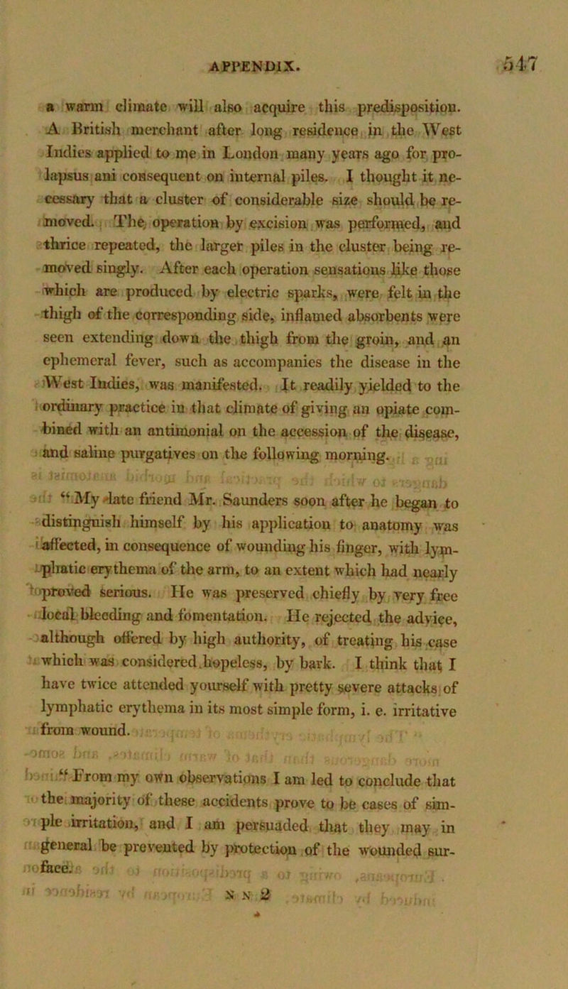 a warm climate will also acquire this predisposition. A British merchant after long residence in the West Indies applied to me in London many years ago for pro- lapsus ani consequent on internal piles. I thought it ne- cessary. that a cluster of considerable size should be re- moved. The, operation by excision was performed, and thrice repeated, the larger piles in the cluster being re- moved singly. After each operation sensations like those which are produced by electric sparks, were felt in the thigh of the corresponding side, inflamed absorbents were seen extending down the thigh from the groin, and an ephemeral fever, such as accompanies the disease in the West Indies, was manifested. It readily yielded to the ordinary practice in that climate of giving an opiate com- bined with an antiiuouial on the accession of the disease, and saline purgatives on the following morning. “ My -late friend Mr. Saunders soon after he began to distinguish himself by his application to anatomy was affected, in consequence of wounding his finger, with lym- phatic erythema of the arm, to an extent which had nearly proved serious. He was preserved chiefly by very free local bleeding and fomentation. He rejected the advice, although offered by high authority, of treating his case which was considered.hopeless, by bark. I think that I have twice attended yourself with pretty severe attacks of lymphatic erythema in its most simple form, i. e. irritative from wound. -omog bns irrysw Ito . ./ ‘ from my own observations I am led to conclude that the majority of these accidents prove to be cases of sim- ple irritation, and I am persuaded that they may in general be prevented by protection of the wounded sur- face. nun. i KjfOTJj/J . ft N VILL-', i « \ X x 2 * (mto