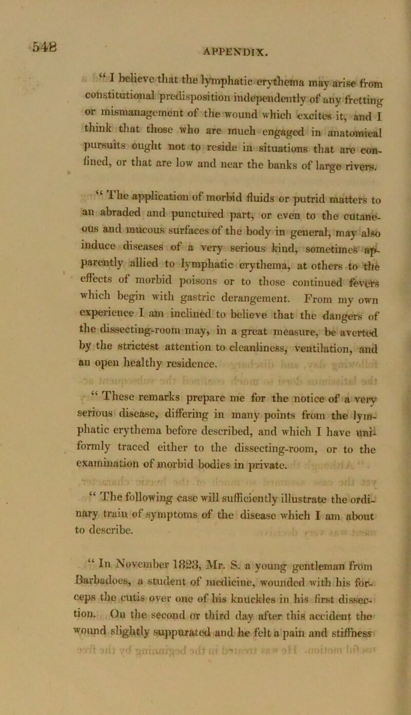 APPENDIX. “ I believe that the lymphatic erythema may arise from constitutional predisposition independently of any fretting or mismanagement of the wound which excites it, and I think that those who are much engaged in anatomical pursuits ought not to reside in situations that are con- fined, or that are low and near the banks of large rivers. i he application of morbid fluids or putrid matters to an abraded and punctured part, or even to the cutane- ous and mucous surfaces of the body in general, may also induce diseases of a very serious kind, sometimes ap- parently allied to lymphatic erythema, at others to the effects of morbid poisons or to those continued fevers which begin with gastric derangement. From my own experience I am inclined to believe that the dangers of the dissecting-room may, in a great measure, be averted by the strictest attention to cleanliness, ventilation, and an open healthy residence. oo in nr.' dm >fth f c • m •• i-<of> asrm vaitaf “ These remarks prepare me for the notice of a very serious disease, differing in many points from the lym- phatic erythema before described, and which I have uni- formly traced either to the dissecting-room, or to the examination of morbid bodies in private. ■ mwii - ‘hU lav “ The following case will sufficiently illustrate the ordi- nary train of symptoms of the disease which I am about to describe. “ In November 1823, Mr. S. a young gentleman from ffarbadoes, a student of medicine, wounded with his for- ceps the cutis over one of his knuckles in his first dissec- tion. On the second or third day after this accident the wound slightly suppurated and he felt a pain and stiffness wit arfj yd ^mfutijy.'d ndt ui inwt ?P» off rtottom Ijf* >*<*