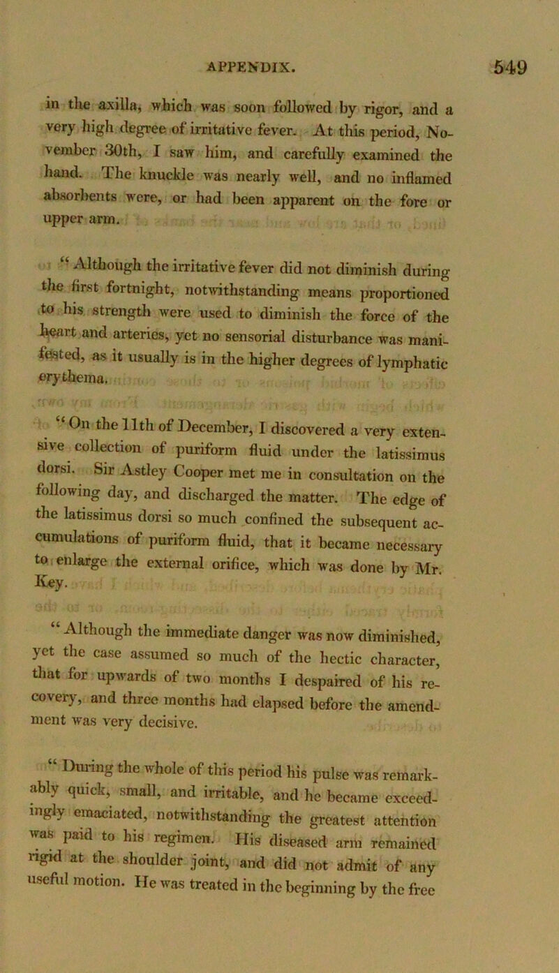 in the axilla, which was soon followed by rigor, and a very high degree of irritative fever. At this period, No- vember dOth, I saw him, and carefully examined the hand. The knuckle was nearly well, and no inflamed absorbents were, or had been apparent on the fore or upper arm. “ AltIlough the irritative fever did not diminish during the first fortnight, notwithstanding means proportioned to his strength were used to diminish the force of the heart and arteries, yet no sensorial disturbance was mani- fested, as it usually is in the higher degrees of lymphatic erythema. ‘ On the 11th of December, I discovered a very exten- sive collection of puriform fluid under the latissimus dorsi. Sir Astley Cooper met me in consultation on the following day, and discharged the matter. The edge of the latissimus dorsi so much confined the subsequent ac- cumulations of puriform fluid, that it became necessary to enlarge the external orifice, which was done by Mr. Key. “ Although the immediate danger was now diminished, yet the case assumed so much of the hectic character, that for upwards of two months I despaired of his re- covery, and three months had elapsed before the amend- ment was very decisive. “ DurinSthc whole of ^is period his pulse was remark- ably quick, small, and irritable, and he became exceed- ingly emaciated, notwithstanding the greatest attention was paid to his regimen. His diseased arm remained rigid at the shoulder joint, and did not admit of any useful motion. He was treated in the beginning by thc free