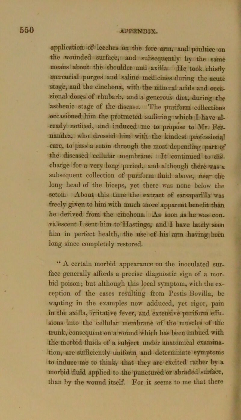 application of leeches on the fore arm, and poultice on the wounded surface, and subsequently by the same means about the shoulder and axilla. He took chiefly mercurial purges and saline medicines during the acute stage, and the cinchona, with the mineral acids and occa- sional doses of rhubarb, and a generous diet,, during the asthenic stage of the disease. The puriform collections occasioned him the protracted suffering which I have al- ready noticed, and induced me to propose to Air. Fer- nandez, who dressed him with the kindest professional care, to pass a seton through the most depending part qf the diseased cellular membrane. It continued to dis- charge for a very long period, and although there was a subsequent collection of puriform fluid above, near the long head of the biceps, yet there was none below the seton. About this time the extract of sarsaparilla wyas freely given to him with much more apparent benefit than he derived from the cinchona. As soon as he was con- valescent I sent him to Hastings, and I have lately seen him in perfect health, the use of his arm having been long since completely restored. “ A certain morbid appearance on the inoculated sur- face generally affords a precise diagnostic sign of a mor- bid poison; but although this local symptom, with the ex- ception of the cases resulting from Pestis Bovilla, be waiting in the examples now adduced, yet rigor, pain in the axilla, irritative fever, and extensive puriform effu- sions into the cellular membrane of the muscles of the \ trunk, consequent on a wound which has been imbued with the morbid fluids of a subject under anatomical examina- tion, are sufficiently uniform and determinate symptoms to induce me to think, that they are excited rather by a morbid fluid applied to the punctured or abraded surface, than by the wound itself. For it seems to me that there