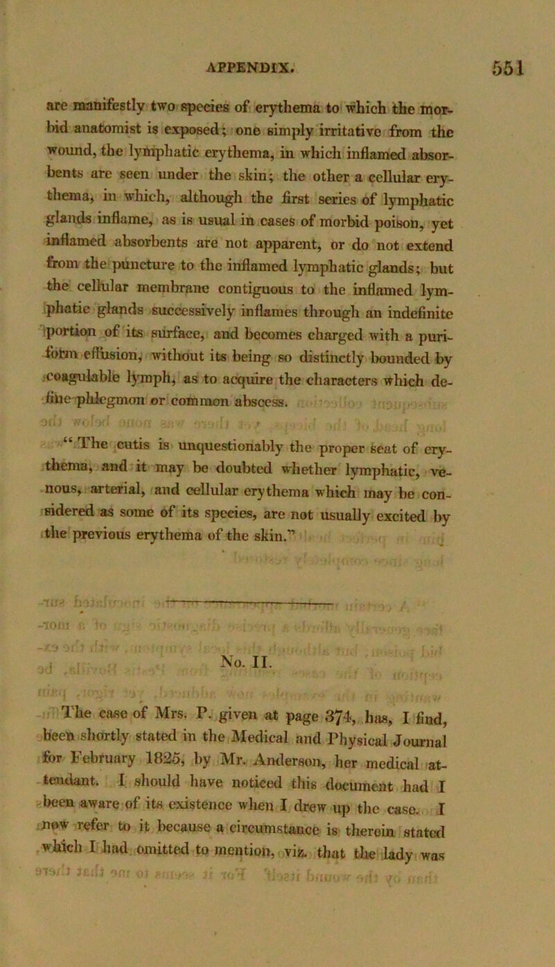 are manifestly two species of erythema to which the mor- bid anatomist is exposed; one simply irritative from the wound, the lymphatic erythema, in which inflamed absor- bents are seen under the skin; the other a cellular ery- thema, in which, although the first series of lymphatic glands inflame, as is usual in cases of morbid poison, yet inflamed absorbents are not apparent, or do not extend from the puncture to the inflamed lymphatic glands; but the cellular membrane contiguous to the inflamed lym- phatic glands successively inflames through an indefinite portion of its surface, and becomes charged with a puri- fotm effusion, without its being so distinctly bounded by coagulable lymph, as to acquire the characters which de- fine phlegmon or common abscess. 3cl,i wolocf on on aaw fnuili 3,/ ■ ..id id' jj,. uf The cutis is unquestionably the proper Seat of ery- thema, and it may be doubted whether lymphatic, ve- nous, arterial, and cellular erythema which may be con- sidered as some of its speeies, are not usually excited by the previous erythema of the skin.” ——— -tom « ‘in y? .-r.rh ■■■h iq -xddt**r .moftimv* l8‘>oj -oh •‘..•n.ihf.. iurf u.,-i - ! »«I j No. II. * , r •• ’ ■'-x, ■ t !• irotjffo-i The case of Mrs. P. given at page 374, has, I find, been shortly stated in the Medical and Physical Journal for February 1825, by Mr. Anderson, her medical at- tendant. I should have noticed this document had I been aware of its existence when I drew up the case. I now refer to it because a circumstance is therein stated which I had omitted to mention, viz. that the lady was sw'l 3cdi 90f (,t Ji himil* r/fr r- -i