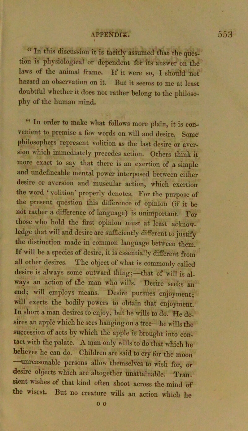 ^ h O “ In this discussion it is tacitly assumed that the ques- tion is physiological or dependent for its answer on the laws of the animal frame. If it were so, I should not hazard an observation on it. But it seems to me at least doubtful whether it does not rather belong to the philoso- phy of the human mind. “ In order to make what follows more plain, it is con- venient to premise a few words on will and desire. Some philosophers represent volition as the last desire or aver- sion which immediately precedes action. Others think it more exact to say that there is an exertion of a simple and undefineable mental power interposed between either desire or aversion and muscular action, which exertion the word ‘ volition properly denotes. For the purpose of the present question this difference of opinion (if it be not rather a difference of language) is unimportant. For those who hold the first opinion must at least acknow- ledge that will and desire are sufficiently different to justify the distinction made in common language between them. If will be a species of desire, it is essentially different from all other desires. The object of what is commonly called desire is always some outward thing;—that of will is al- ways an action of tile man who wills. Desire seeks an end; will employs means. Desire pursues enjoyment; will exerts the bodily powers to obtain that enjoyment. In short a man desires to enjoy, but he wills to do. He de- sires an apple which he sees hanging on a tree—he wills the succession of acts by which the apple is brought into con- tact with the palate. A man only wills to do that which he believes he can do. Children are said to cry for the moon —unreasonable persons allow themselves to wish for, or desire objects which are altogether unattainable. Tran- sient wishes of that kind often shoot across the mind of the wisest. But no creature wills an action which he o o