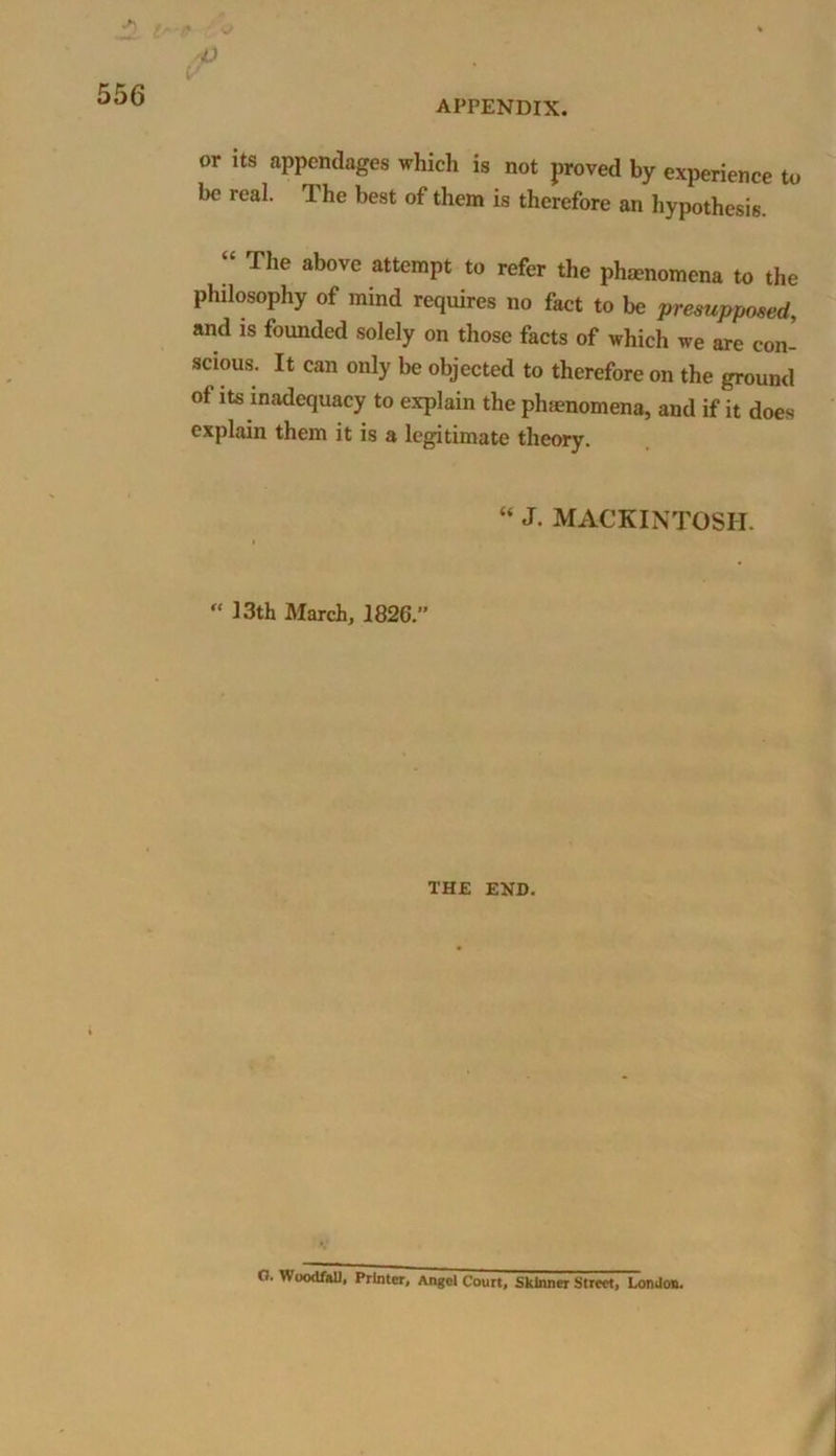 p or its appendages which is not proved by experience to be real. The best of them is therefore an hypothesis. “ The above attemPt to refer the phenomena to the philosophy of mind requires no fact to be presupposed, and is founded solely on those facts of which we are con- scious. It can only be objected to therefore on the ground of its inadequacy to explain the phenomena, and if it does explain them it is a legitimate theory. “ J. MACKINTOSH.  13th March, 1826.” THE END. G. Woodfal), Printer, Angel Court, Skinner Street, London.