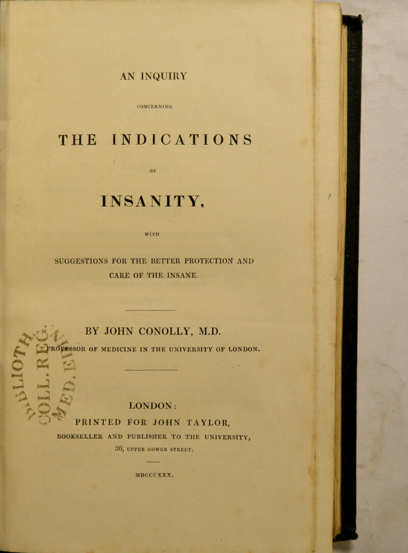 CONCERNING THE INDICATIONS OF INSANITY, WITH SUGGESTIONS FOR THE BETTER PROTECTION AND CARE OF THE INSANE. C ps BY JOHN CONOLLY, M.D. SOR OF MEDICINE IN THE UNIVERSITY OF LONDON. rS ^ c '2 h-3 y LONDON: PRINTED FOR JOHN TAYLOR, BOOKSELLER AND PUBLISHER TO THE UNIVERSITY, 30, UPPER GOWER STREET. MDCCCXXX.