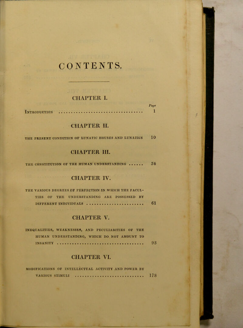 CONTENTS CHAPTER I. Page Introduction • 1 CHAPTER II. THE PRESENT CONDITION OF LUNATIC HOUSES AND LUNATICS 10 CHAPTER III. THE CONSTITUTION OF THE HUMAN UNDERSTANDING 34 CHAPTER IV. THE VARIOUS DEGREES OF PERFECTION IN WHICH THE FACUL- TIES OF THE UNDERSTANDING ARE POSSESSED BY DIFFERENT INDIVIDUALS 61 CHAPTER V. INEQUALITIES, WEAKNESSES, AND PECULIARITIES OF THE HUMAN UNDERSTANDING, WHICH DO NOT AMOUNT TO INSANITY 93 CHAPTER VI. MODIFICATIONS OF INTELLECTUAL ACTIVITY AND POWER BY VARIOUS STIMULI 178