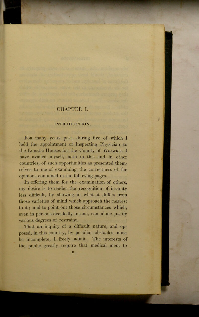 / INTRODUCTION. For many years past, during five of which I held the appointment of Inspecting Physician to the Lunatic Houses for the County of Warwick, I have availed myself, both in this and in other countries, of such opportunities as presented them- selves to me of examining the correctness of the opinions contained in the following pages. In offering them for the examination of others, my desire is to render the recognition of insanity less difficult, by showing in what it differs from those varieties of mind which approach the nearest to it; and to point out those circumstances which, even in persons decidedly insane, can alone justify various degrees of restraint. That an inquiry of a difficult nature, and op- posed, in this country, by peculiar obstacles, must be incomplete, I freely admit. The interests of the public greatly require that medical men, to i?