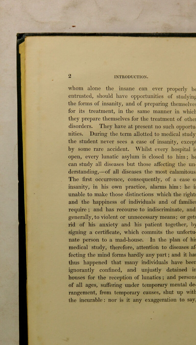 whom alone the insane can ever properly be entrusted, should have opportunities of studying the forms of insanity, and of preparing themselves for its treatment, in the same manner in whicf they prepare themselves for the treatment of othei disorders. They have at present no such opportu- nities. During the term allotted to medical study the student never sees a case of insanity, excepl by some rare accident. Whilst every hospital is open, every lunatic asylum is closed to him; he can study all diseases but those affecting the un- derstanding,—of all diseases the most calamitous, The first occurrence, consequently, of a case o: insanity, in his own practice, alarms him: he is unable to make those distinctions which the rights and the happiness of individuals and of families require ; and has recourse to indiscriminate, and generally, to violent or unnecessary means; or gets rid of his anxiety and his patient together, b) signing a certificate, which commits the unfortu- nate person to a mad-house. In the plan of his medical study, therefore, attention to diseases af- fecting the mind forms hardly any part; and it has thus happened that many individuals have beer ignorantly confined, and unjustly detained in houses for the reception of lunatics ; and persons of all ages, suffering under temporary mental de- rangement, from temporary causes, shut up with the incurable: nor is it any exaggeration to say.