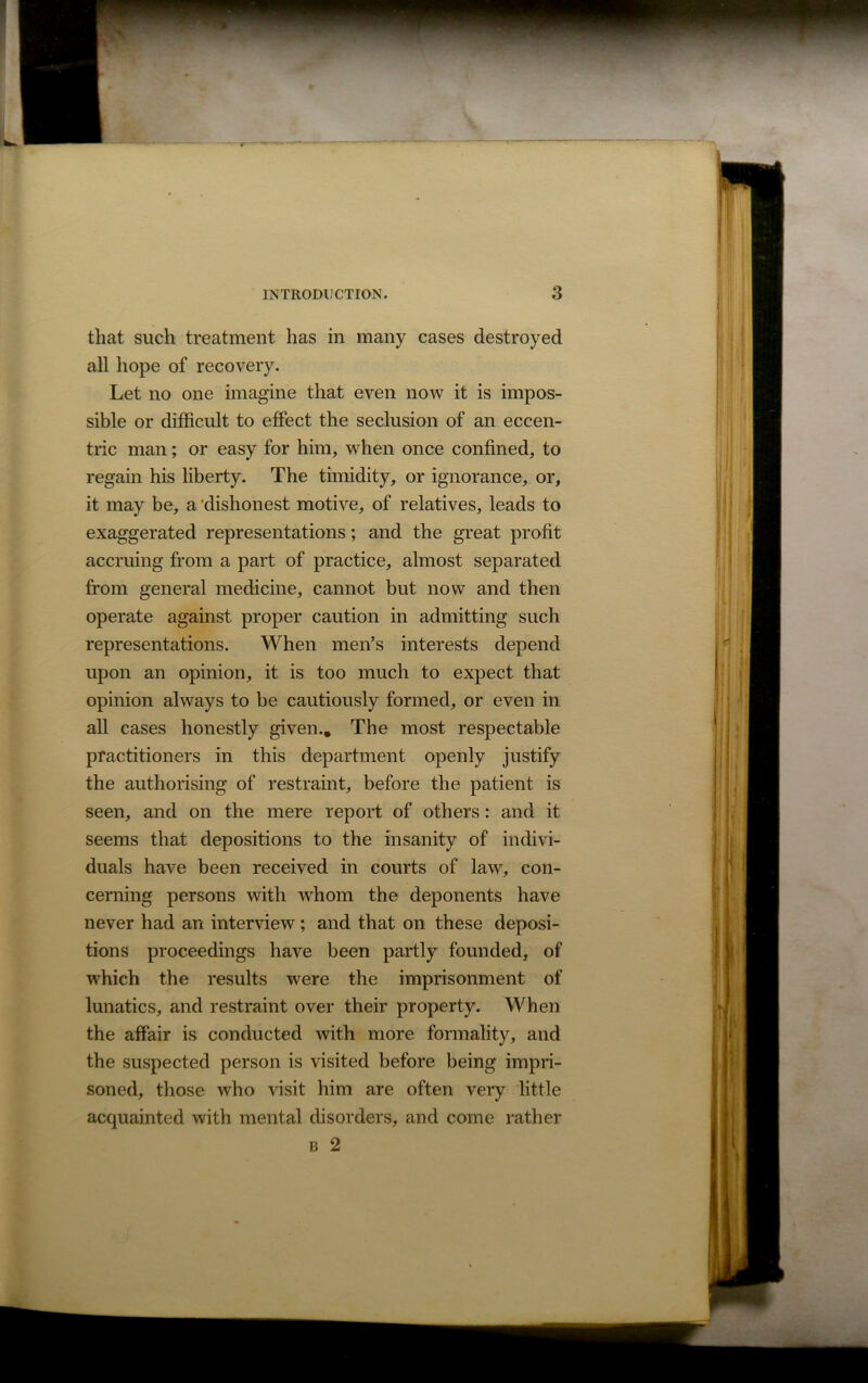 that such treatment has in many cases destroyed all hope of recovery. Let no one imagine that even now it is impos- sible or difficult to effect the seclusion of an eccen- tric man; or easy for him, when once confined, to regain his liberty. The timidity, or ignorance, or, it may be, a dishonest motive, of relatives, leads to exaggerated representations; and the great profit accruing from a part of practice, almost separated from general medicine, cannot but now and then operate against proper caution in admitting such representations. When men’s interests depend upon an opinion, it is too much to expect that opinion always to be cautiously formed, or even in all cases honestly given.. The most respectable practitioners in this department openly justify the authorising of restraint, before the patient is seen, and on the mere report of others: and it seems that depositions to the insanity of indivi- duals have been received in courts of law, con- cerning persons with whom the deponents have never had an interview; and that on these deposi- tions proceedings have been partly founded, of which the results were the imprisonment of lunatics, and restraint over their property. When the affair is conducted with more formality, and the suspected person is visited before being impri- soned, those who visit him are often very little acquainted with mental disorders, and come rather b 2